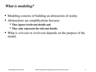 Bernd Bruegge & Allen H. Dutoit Object-Oriented Software Engineering: Using UML, Patterns, and Java 3
What is modeling?
 Modeling consists of building an abstraction of reality.
 Abstractions are simplifications because:
 They ignore irrelevant details and
 They only represent the relevant details.
 What is relevant or irrelevant depends on the purpose of the
model.
 