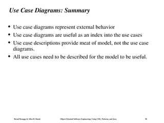 Bernd Bruegge & Allen H. Dutoit Object-Oriented Software Engineering: Using UML, Patterns, and Java 30
Use Case Diagrams: Summary
 Use case diagrams represent external behavior
 Use case diagrams are useful as an index into the use cases
 Use case descriptions provide meat of model, not the use case
diagrams.
 All use cases need to be described for the model to be useful.
 