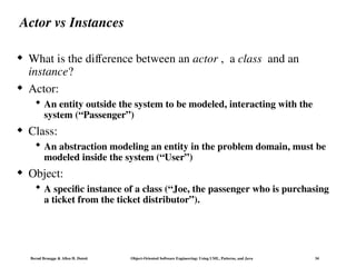 Bernd Bruegge & Allen H. Dutoit Object-Oriented Software Engineering: Using UML, Patterns, and Java 34
Actor vs Instances
 What is the difference between an actor , a class and an
instance?
 Actor:
 An entity outside the system to be modeled, interacting with the
system (“Passenger”)
 Class:
 An abstraction modeling an entity in the problem domain, must be
modeled inside the system (“User”)
 Object:
 A specific instance of a class (“Joe, the passenger who is purchasing
a ticket from the ticket distributor”).
 