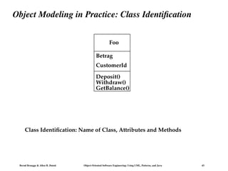 Bernd Bruegge & Allen H. Dutoit Object-Oriented Software Engineering: Using UML, Patterns, and Java 43
Object Modeling in Practice: Class Identification
Foo
Betrag
CustomerId
Deposit()
Withdraw()
GetBalance()
Class Identification: Name of Class, Attributes and Methods
 