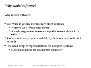 Bernd Bruegge & Allen H. Dutoit Object-Oriented Software Engineering: Using UML, Patterns, and Java 5
Why model software?
Why model software?
 Software is getting increasingly more complex
 Windows XP > 40 mio lines of code
 A single programmer cannot manage this amount of code in its
entirety.
 Code is not easily understandable by developers who did not
write it
 We need simpler representations for complex systems
 Modeling is a mean for dealing with complexity
 