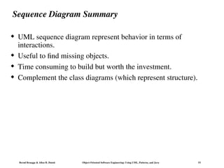 Bernd Bruegge & Allen H. Dutoit Object-Oriented Software Engineering: Using UML, Patterns, and Java 53
Sequence Diagram Summary
 UML sequence diagram represent behavior in terms of
interactions.
 Useful to find missing objects.
 Time consuming to build but worth the investment.
 Complement the class diagrams (which represent structure).
 