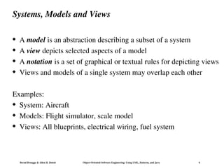 Bernd Bruegge & Allen H. Dutoit Object-Oriented Software Engineering: Using UML, Patterns, and Java 6
Systems, Models and Views
 A model is an abstraction describing a subset of a system
 A view depicts selected aspects of a model
 A notation is a set of graphical or textual rules for depicting views
 Views and models of a single system may overlap each other
Examples:
 System: Aircraft
 Models: Flight simulator, scale model
 Views: All blueprints, electrical wiring, fuel system
 