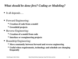 Bernd Bruegge & Allen H. Dutoit Object-Oriented Software Engineering: Using UML, Patterns, and Java 60
What should be done first? Coding or Modeling?
 It all depends….
 Forward Engineering:
 Creation of code from a model
 Greenfield projects
 Reverse Engineering:
 Creation of a model from code
 Interface or reengineering projects
 Roundtrip Engineering:
 Move constantly between forward and reverse engineering
 Useful when requirements, technology and schedule are changing
frequently
 