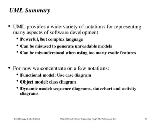 Bernd Bruegge & Allen H. Dutoit Object-Oriented Software Engineering: Using UML, Patterns, and Java 61
UML Summary
 UML provides a wide variety of notations for representing
many aspects of software development
 Powerful, but complex language
 Can be misused to generate unreadable models
 Can be misunderstood when using too many exotic features
 For now we concentrate on a few notations:
 Functional model: Use case diagram
 Object model: class diagram
 Dynamic model: sequence diagrams, statechart and activity
diagrams
 