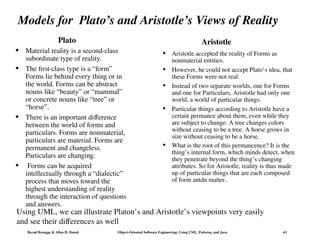 Bernd Bruegge & Allen H. Dutoit Object-Oriented Software Engineering: Using UML, Patterns, and Java 63
Models for Plato’s and Aristotle’s Views of Reality
Plato
 Material reality is a second-class
subordinate type of reality.
 The first-class type is a “form”
Forms lie behind every thing or in
the world. Forms can be abstract
nouns like “beauty” or “mammal”
or concrete nouns like “tree” or
“horse”.
 There is an important difference
between the world of forms and
particulars. Forms are nonmaterial,
particulars are material. Forms are
permanent and changeless.
Particulars are changing.
 Forms can be acquired
intellectually through a “dialectic”
process that moves toward the
highest understanding of reality
through the interaction of questions
and answers.
 Aristotle accepted the reality of Forms as
nonmaterial entities.
 However, he could not accept Plato’s idea, that
these Forms were not real.
 Instead of two separate worlds, one for Forms
and one for Particulars, Aristotle had only one
world, a world of particular things.
 Particular things according to Aristotle have a
certain permance about them, even while they
are subject to change: A tree changes colors
without ceasing to be a tree. A horse grows in
size without ceasing to be a horse.
 What is the root of this permancence? It is the
thing’s internal form, which minds detect, when
they penetrate beyond the thing’s changing
attributes. So for Aristotle, reality is thus made
up of particular things that are each composed
of form antdn matter..
Aristotle
Using UML, we can illustrate Platon’s and Aristotle’s viewpoints very easily
and see their differences as well
 