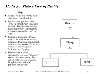 Bernd Bruegge & Allen H. Dutoit Object-Oriented Software Engineering: Using UML, Patterns, and Java 64
Model for Plato’s View of Reality
Plato
Thing
Form
Reality
Particular
*
 Material reality is a second-class
subordinate type of reality.
 The first-class type is a “form”
Forms lie behind every thing or in
the world. Forms can be abstract
nouns like “beauty” or “mammal”
or concrete nouns like “tree” or
“horse”.
 There is an important difference
between the world of forms and
particulars. Forms are nonmaterial,
particulars are material. Forms are
permanent and changeless.
Particulars are changing.
 Forms can be acquired
intellectually through a “dialectic”
process that moves toward the
highest understanding of reality
through the interaction of
questions and answers.
 