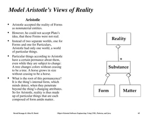 Bernd Bruegge & Allen H. Dutoit Object-Oriented Software Engineering: Using UML, Patterns, and Java 65
Model Aristotle’s Views of Reality
Aristotle
Matter
Reality
Substance
*
Form
 Aristotle accepted the reality of Forms
as nonmaterial entities.
 However, he could not accept Plato’s
idea, that these Forms were not real.
 Instead of two separate worlds, one for
Forms and one for Particulars,
Aristotle had only one world, a world
of particular things.
 Particular things according to Aristotle
have a certain permance about them,
even while they are subject to change:
A tree changes colors without ceasing
to be a tree. A horse grows in size
without ceasing to be a horse.
 What is the root of this permancence?
It is the thing’s internal form, which
minds detect, when they penetrate
beyond the thing’s changing attributes.
So for Aristotle, reality is thus made
up of particular things that are each
composed of form antdn matter..
 
