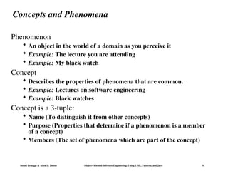 Bernd Bruegge & Allen H. Dutoit Object-Oriented Software Engineering: Using UML, Patterns, and Java 9
Concepts and Phenomena
Phenomenon
 An object in the world of a domain as you perceive it
 Example: The lecture you are attending
 Example: My black watch
Concept
 Describes the properties of phenomena that are common.
 Example: Lectures on software engineering
 Example: Black watches
Concept is a 3-tuple:
 Name (To distinguish it from other concepts)
 Purpose (Properties that determine if a phenomenon is a member
of a concept)
 Members (The set of phenomena which are part of the concept)
 