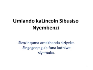 Umlando kaLincoln Sibusiso
Nyembenzi
Sizozinquma amakhanda siziyeke.
Singegeqe gula funa kuthiwe
siyemuka.
1
 