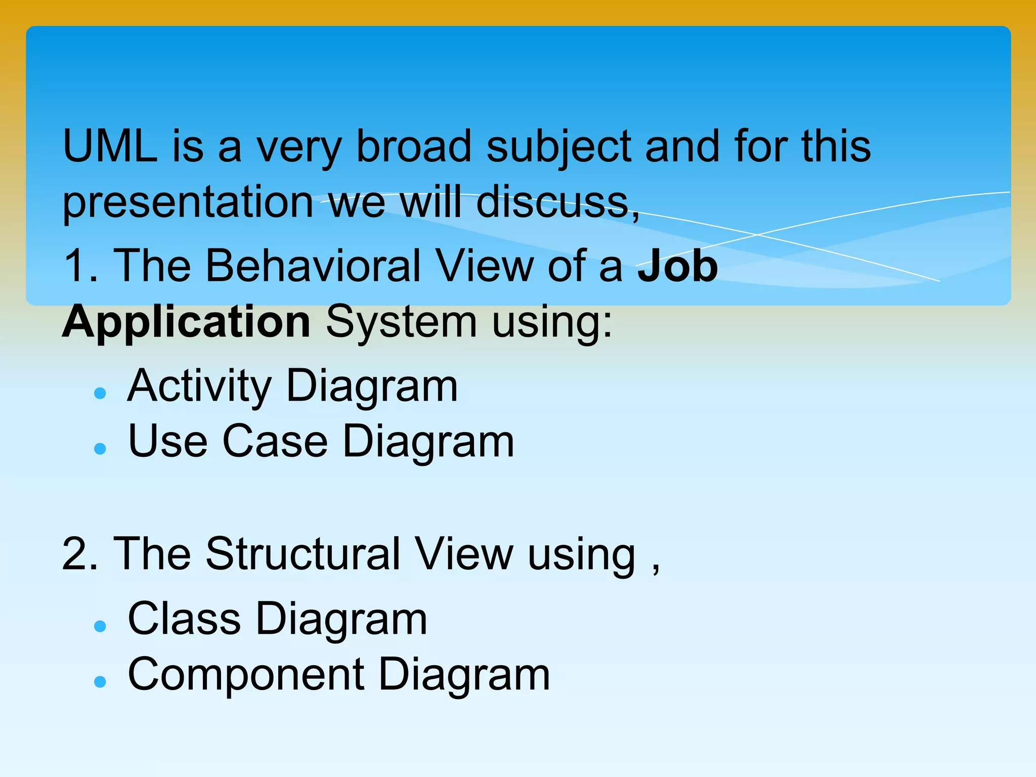 UML is a very broad subject and for this
presentation we will discuss,
1. The Behavioral View of a Job Application
System using:
 Activity Diagram
 Use Case Diagram
2. The Structural View using ,
 Class Diagram
 Component Diagram
 