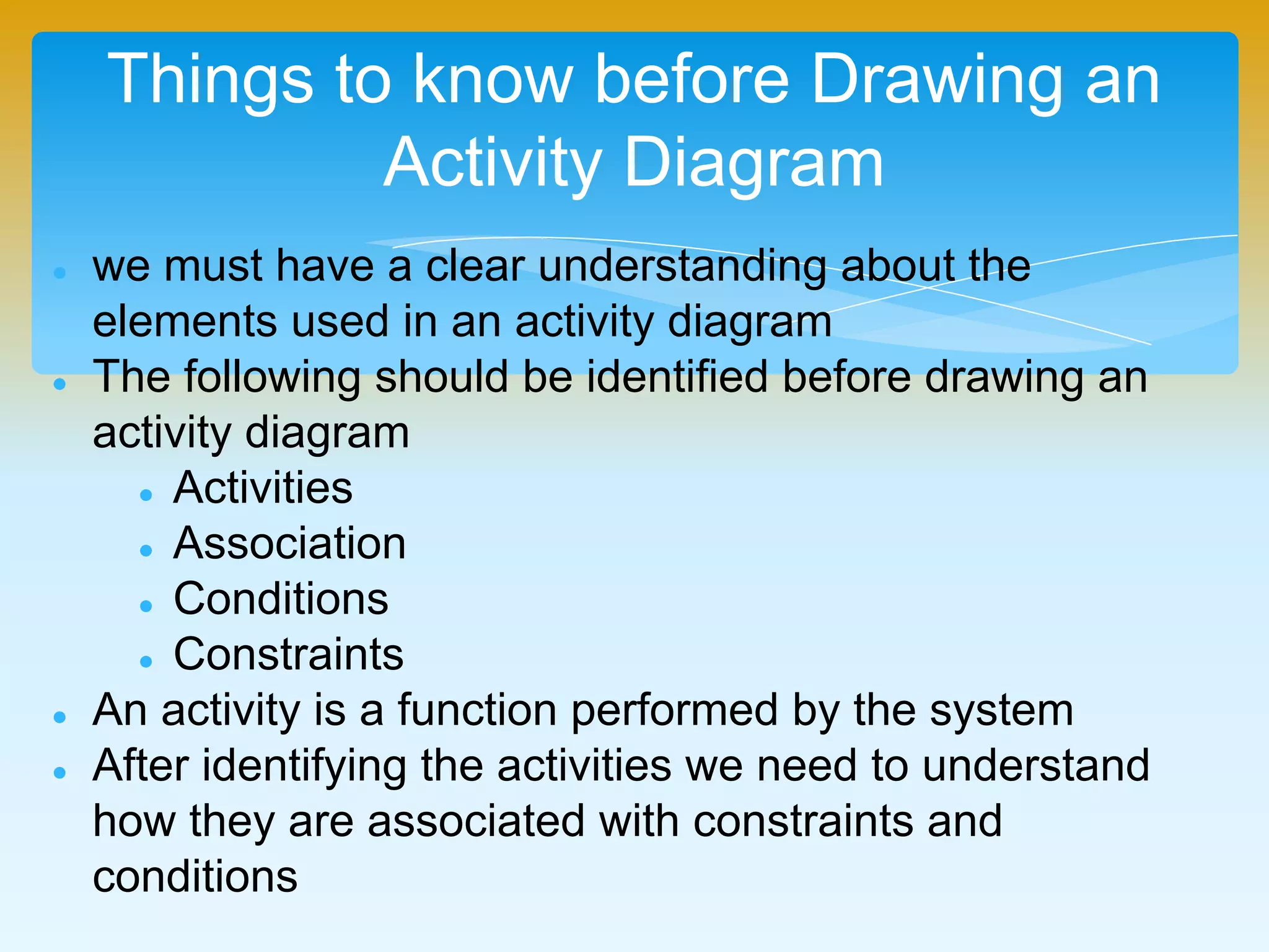 Things to know before Drawing an
Activity Diagram
 we must have a clear understanding about the
elements used in an activity diagram
 The following should be identified before drawing an
activity diagram
 Activities
 Association
 Conditions
 Constraints
 An activity is a function performed by the system
 After identifying the activities we need to understand
how they are associated with constraints and
conditions
 