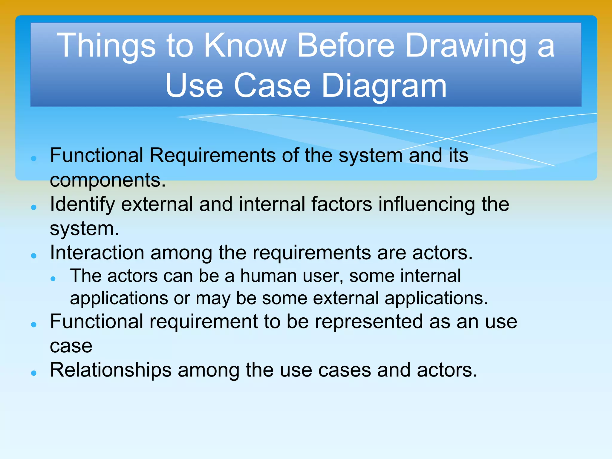 Things to Know Before Drawing a
Use Case Diagram
 Functional Requirements of the system and its
components.
 Identify external and internal factors influencing the
system.
 Interaction among the requirements are actors.
 The actors can be a human user, some internal applications
or may be some external applications.
 Functional requirement to be represented as an use case
 Relationships among the use cases and actors.
 
