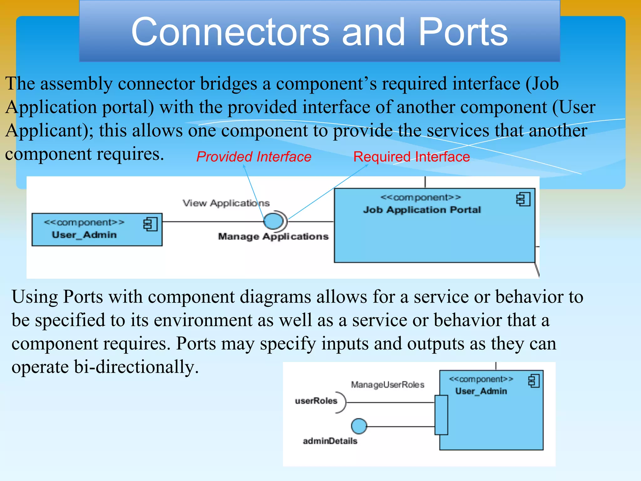 The assembly connector bridges a component’s required interface (Job
Application portal) with the provided interface of another component (User
Applicant); this allows one component to provide the services that another
component requires.
Connectors and Ports
Provided Interface Required Interface
Using Ports with component diagrams allows for a service or behavior to
be specified to its environment as well as a service or behavior that a
component requires. Ports may specify inputs and outputs as they can
operate bi-directionally.
 