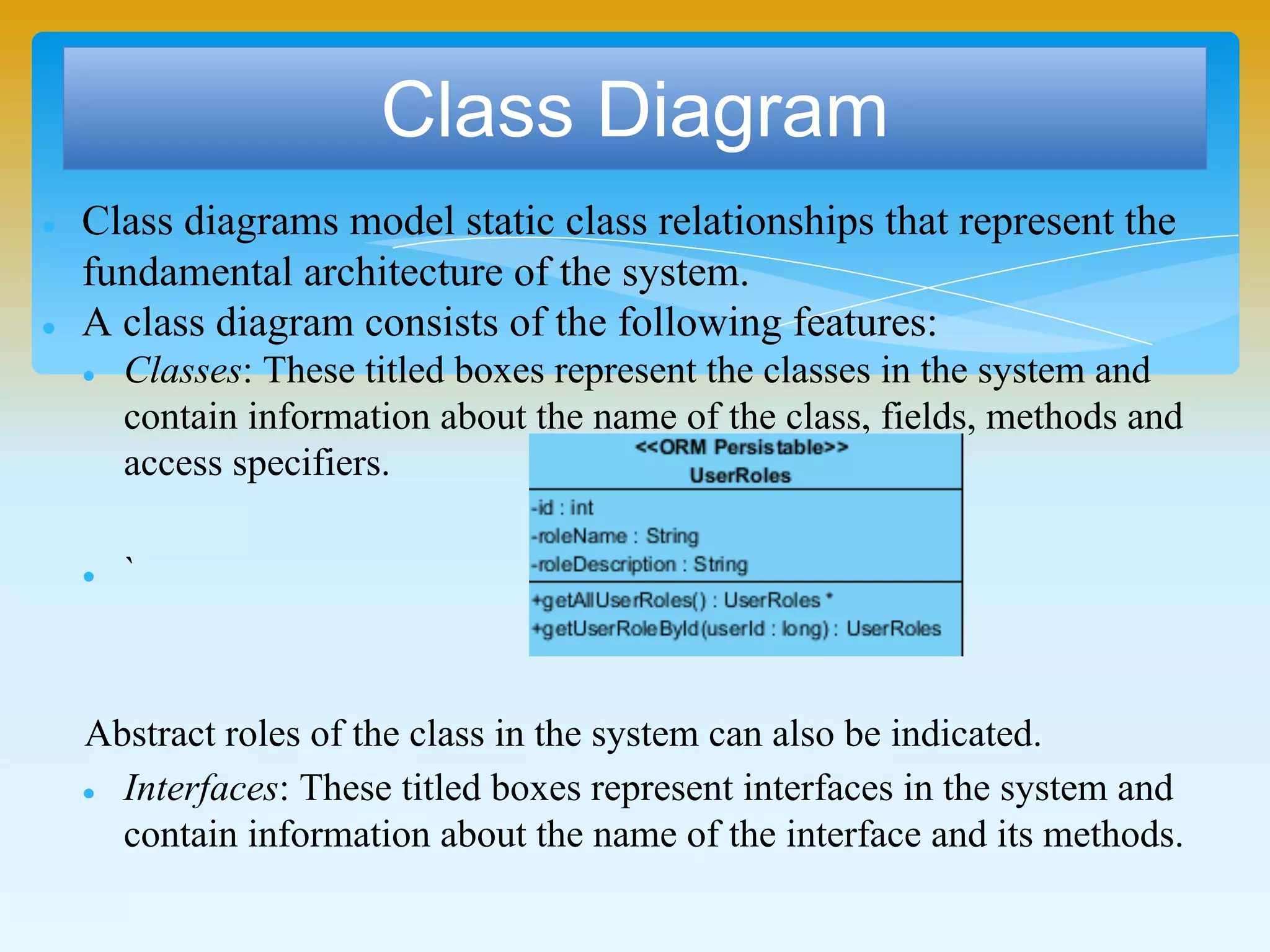 Class Diagram
 Class diagrams model static class relationships that represent the
fundamental architecture of the system.
 A class diagram consists of the following features:
 Classes: These titled boxes represent the classes in the system and
contain information about the name of the class, fields, methods and
access specifiers.
 `
Abstract roles of the class in the system can also be indicated.
 Interfaces: These titled boxes represent interfaces in the system and
contain information about the name of the interface and its methods.
 