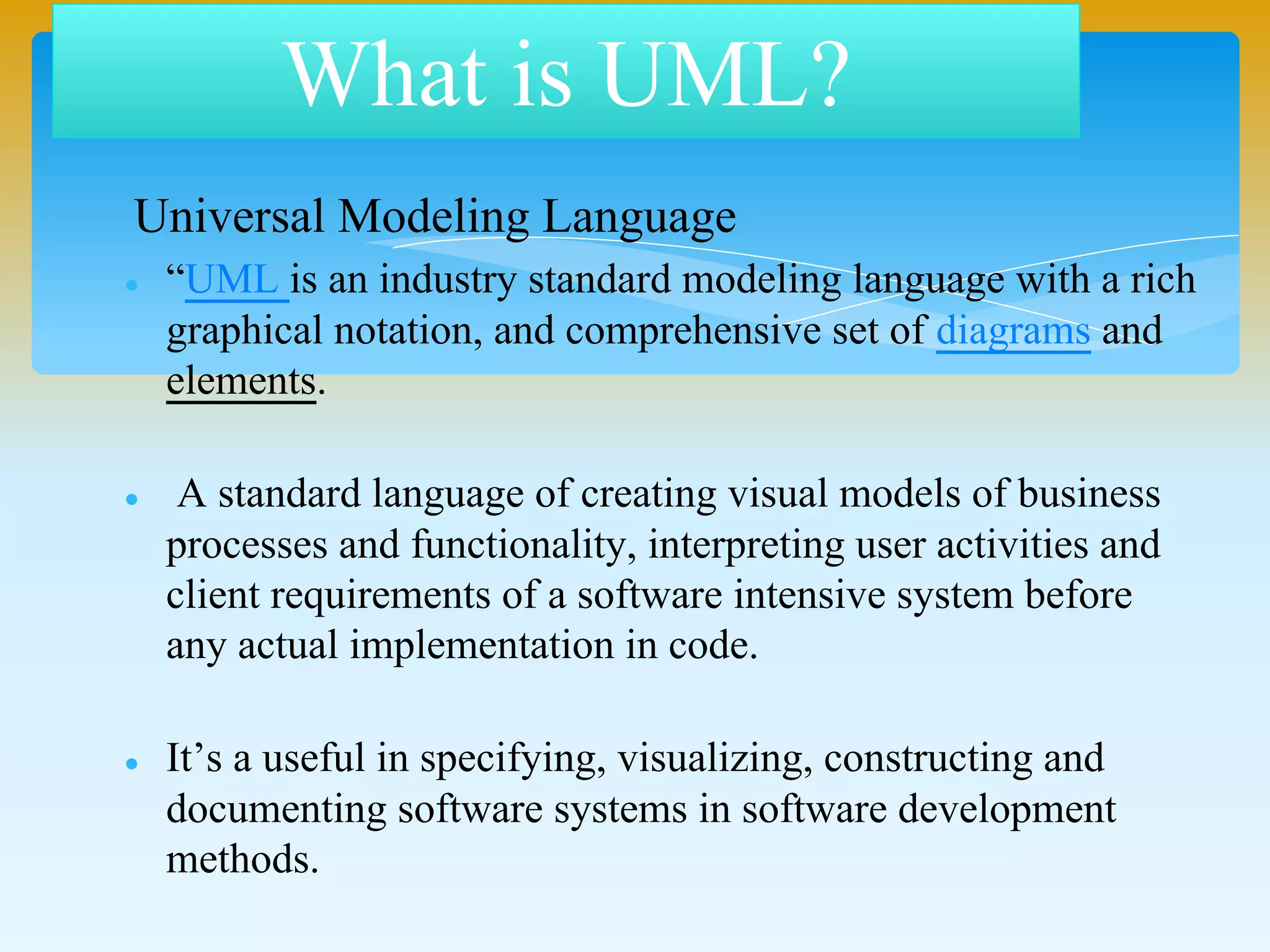 Unified Modeling Language (UML) is an industry standard
modeling language with a rich graphical notation, and
comprehensive set of diagrams and elements.
A standard language of creating visual models of business
processes and functionality, interpreting user activities and
client requirements of a software intensive system before
any actual implementation in code.
It’s a useful in specifying, visualizing, constructing and
documenting software systems in software development
methods.
What is UML?
 
