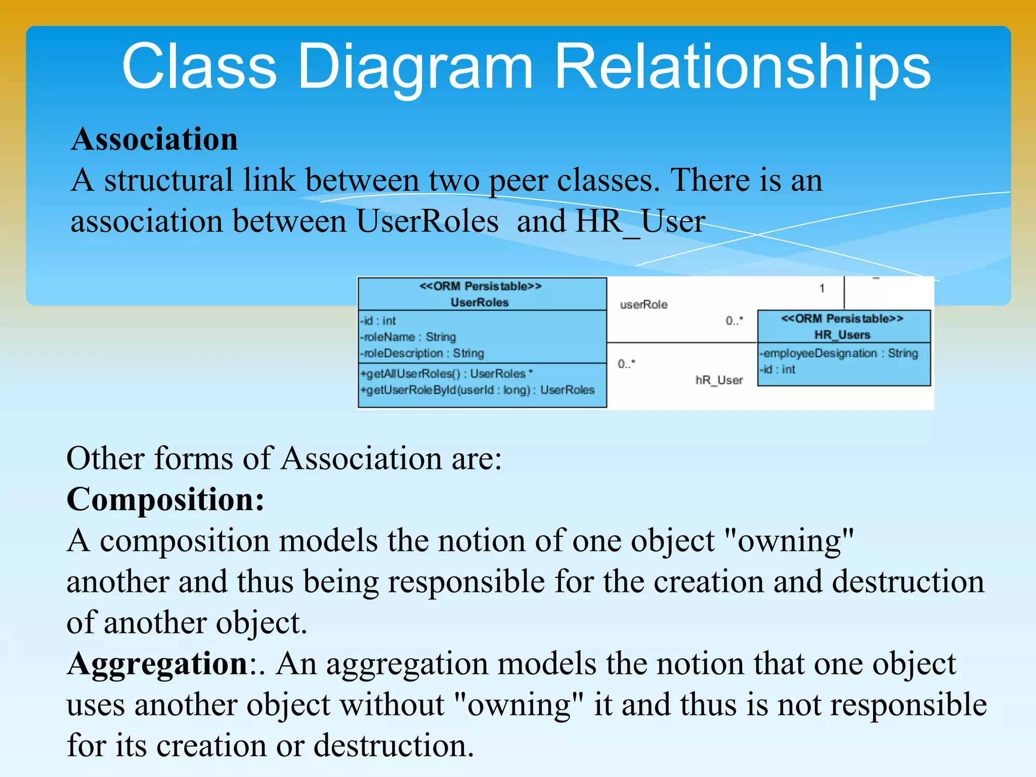 Class Diagram Relationships
Association
A structural link between two peer classes. There is an
association between UserRoles and HR_User
Other forms of Association are:
Composition:
A composition models the notion of one object "owning"
another and thus being responsible for the creation and destruction
of another object.
Aggregation:. An aggregation models the notion that one object
uses another object without "owning" it and thus is not responsible
for its creation or destruction.
 