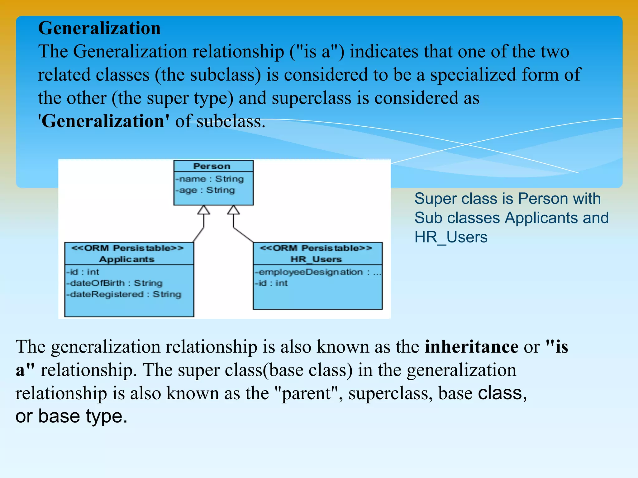 Generalization
The Generalization relationship ("is a") indicates that one of the two
related classes (the subclass) is considered to be a specialized form of
the other (the super type) and superclass is considered as
'Generalization' of subclass.
The generalization relationship is also known as the inheritance or "is
a" relationship. The super class(base class) in the generalization
relationship is also known as the "parent", superclass, base class,
or base type.
Super class is Person with
Sub classes Applicants and
HR_Users
 