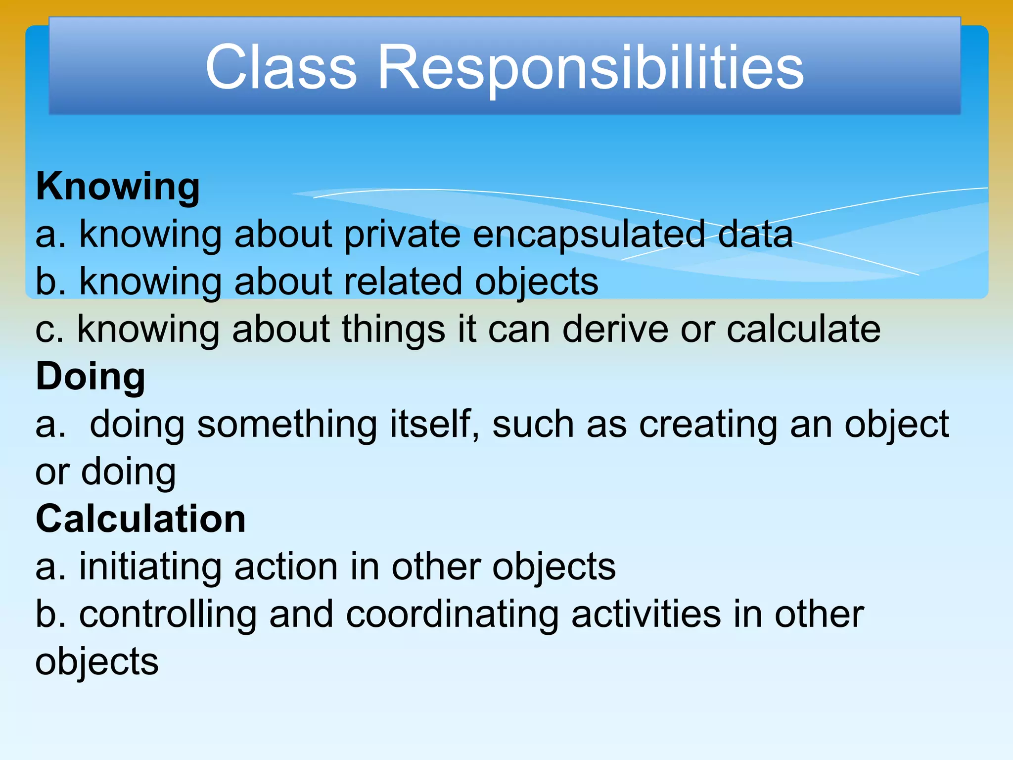 Class Responsibilities
Knowing
a. knowing about private encapsulated data
b. knowing about related objects
c. knowing about things it can derive or calculate
Doing
a. doing something itself, such as creating an object
or doing
Calculation
a. initiating action in other objects
b. controlling and coordinating activities in other
objects
 