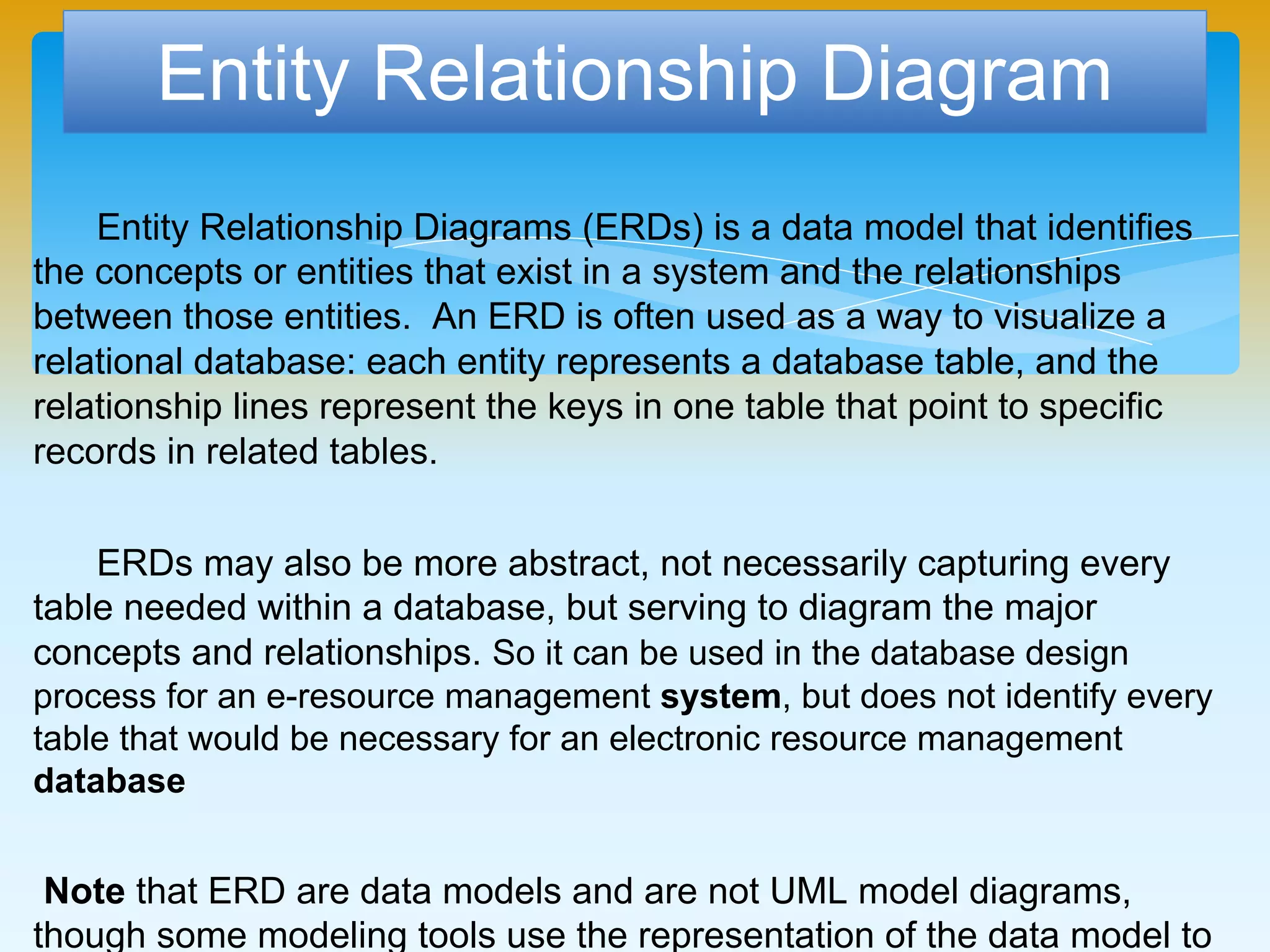 Entity Relationship Diagram
Entity Relationship Diagrams (ERDs) is a data model that identifies
the concepts or entities that exist in a system and the relationships between
those entities. An ERD is often used as a way to visualize a relational
database: each entity represents a database table, and the relationship lines
represent the keys in one table that point to specific records in related
tables.
ERDs may also be more abstract, not necessarily capturing every
table needed within a database, but serving to diagram the major concepts
and relationships. So it can be used in the database design process for an e-
resource management system, but does not identify every table that would be
necessary for an electronic resource management database
Note that ERD are data models and are not UML model diagrams, though
some modeling tools use the representation of the data model to generate
Class Diagrams and other UML diagrams.
 