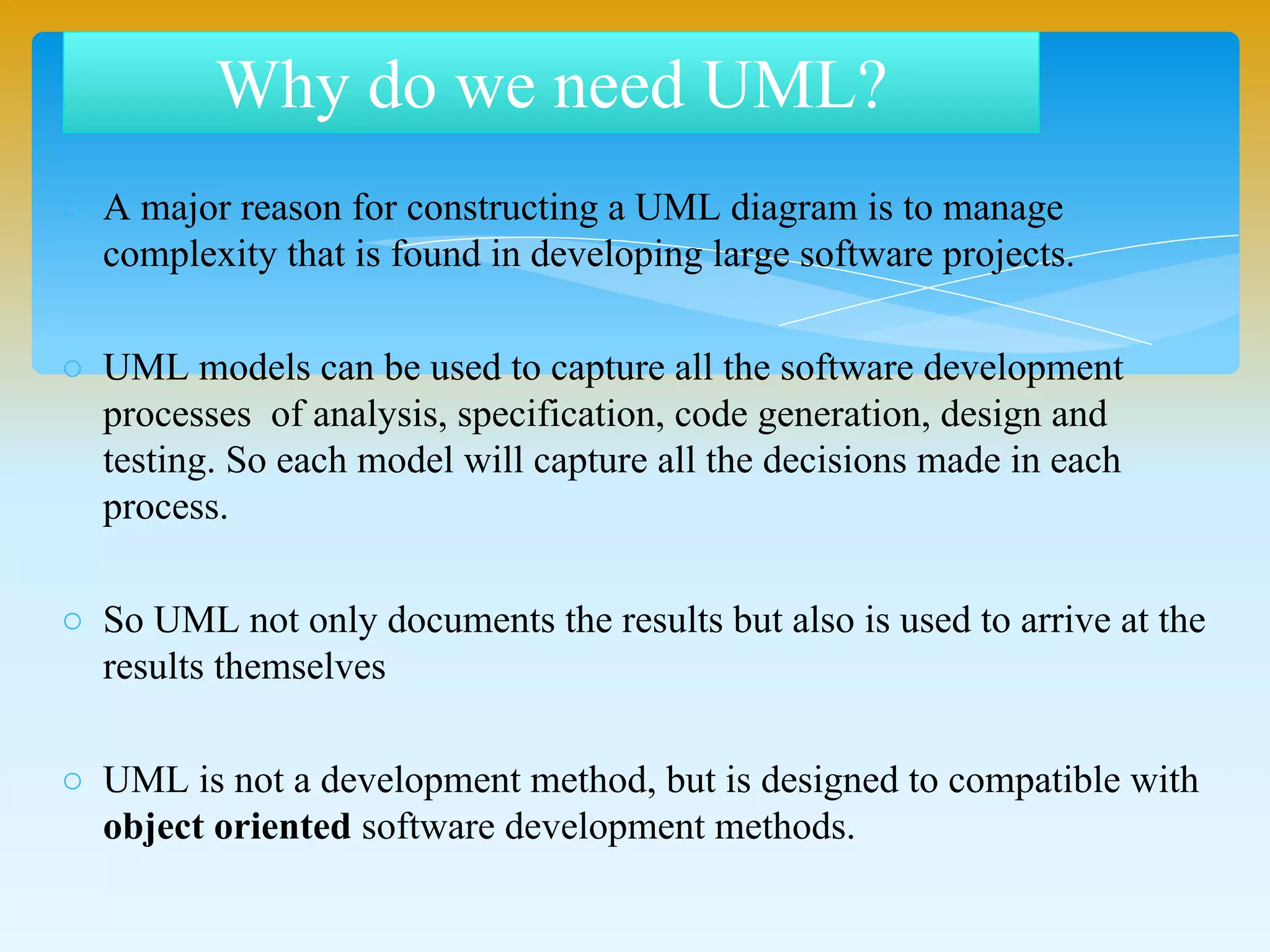o A major reason for constructing a UML diagram is to manage
complexity that is found in developing large software projects.
o UML models can be used to capture all the software development
processes of analysis, specification, code generation, design and
testing. So each model will capture all the decisions made in each
process.
o So UML not only documents the results but also is used to arrive at the
results themselves
o UML is not a development method, but is designed to compatible with
object oriented software development methods.
Why do we need UML?
 