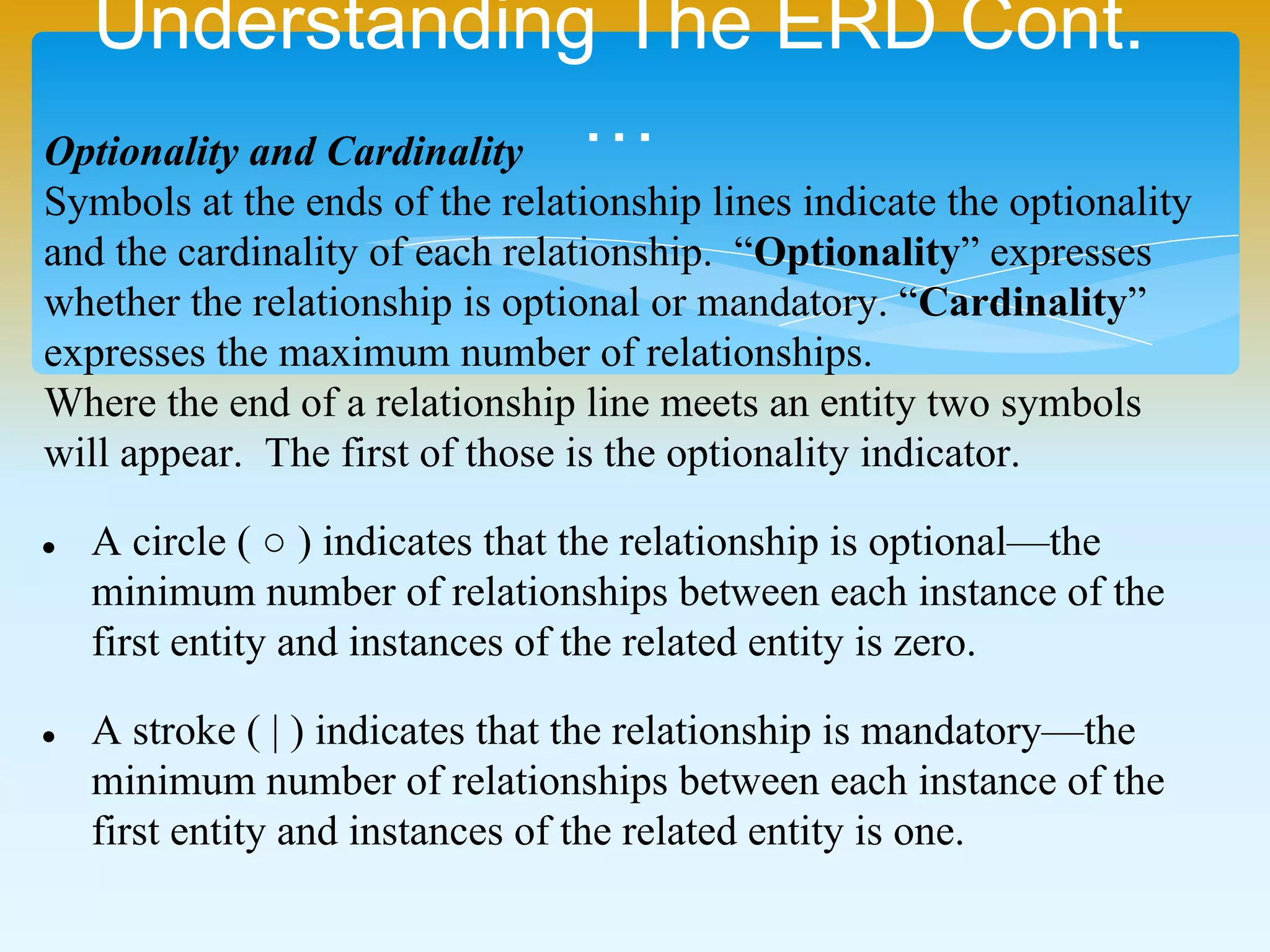 Understanding The ERD Cont.…
Optionality and Cardinality
Symbols at the ends of the relationship lines indicate the optionality
and the cardinality of each relationship. “Optionality” expresses
whether the relationship is optional or mandatory. “Cardinality”
expresses the maximum number of relationships.
Where the end of a relationship line meets an entity two symbols
will appear. The first of those is the optionality indicator.
 A circle (  ) indicates that the relationship is optional—the
minimum number of relationships between each instance of the
first entity and instances of the related entity is zero.
 A stroke ( | ) indicates that the relationship is mandatory—the
minimum number of relationships between each instance of the
first entity and instances of the related entity is one.
 