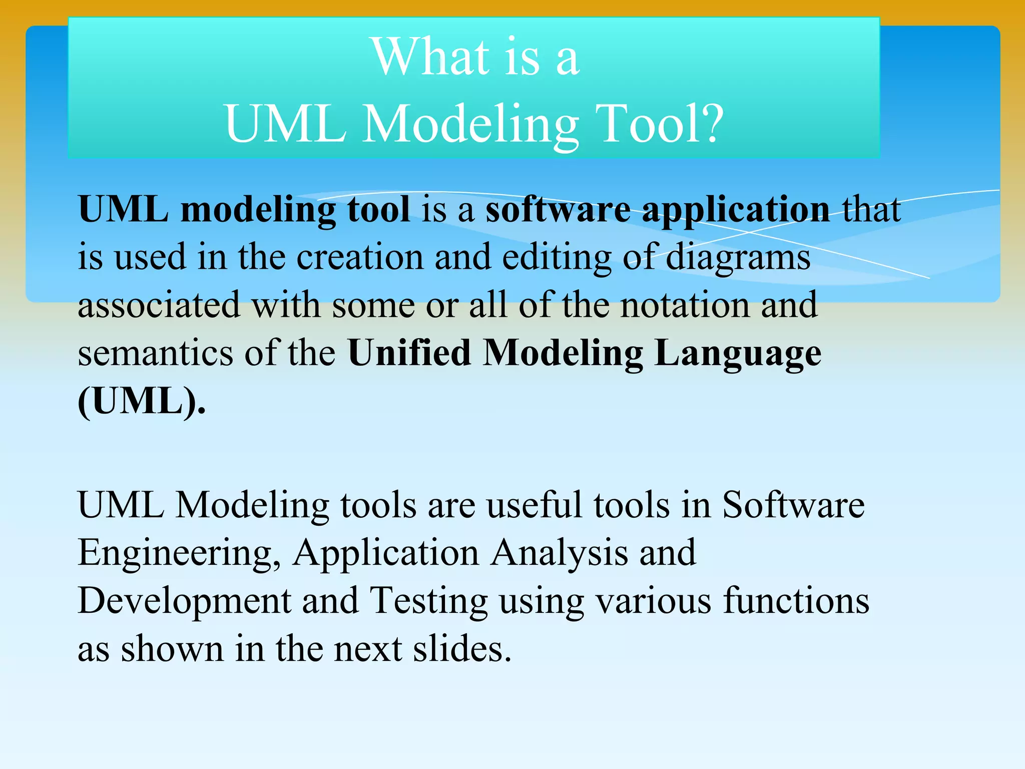 UML modeling tool is a software application that
is used in the creation and editing of diagrams
associated with some or all of the notation and
semantics of the Unified Modeling Language
(UML).
UML Modeling tools are useful tools in Software
Engineering, Application Analysis and
Development and Testing using various functions
as shown in the next slides.
What is a
UML Modeling Tool?
 