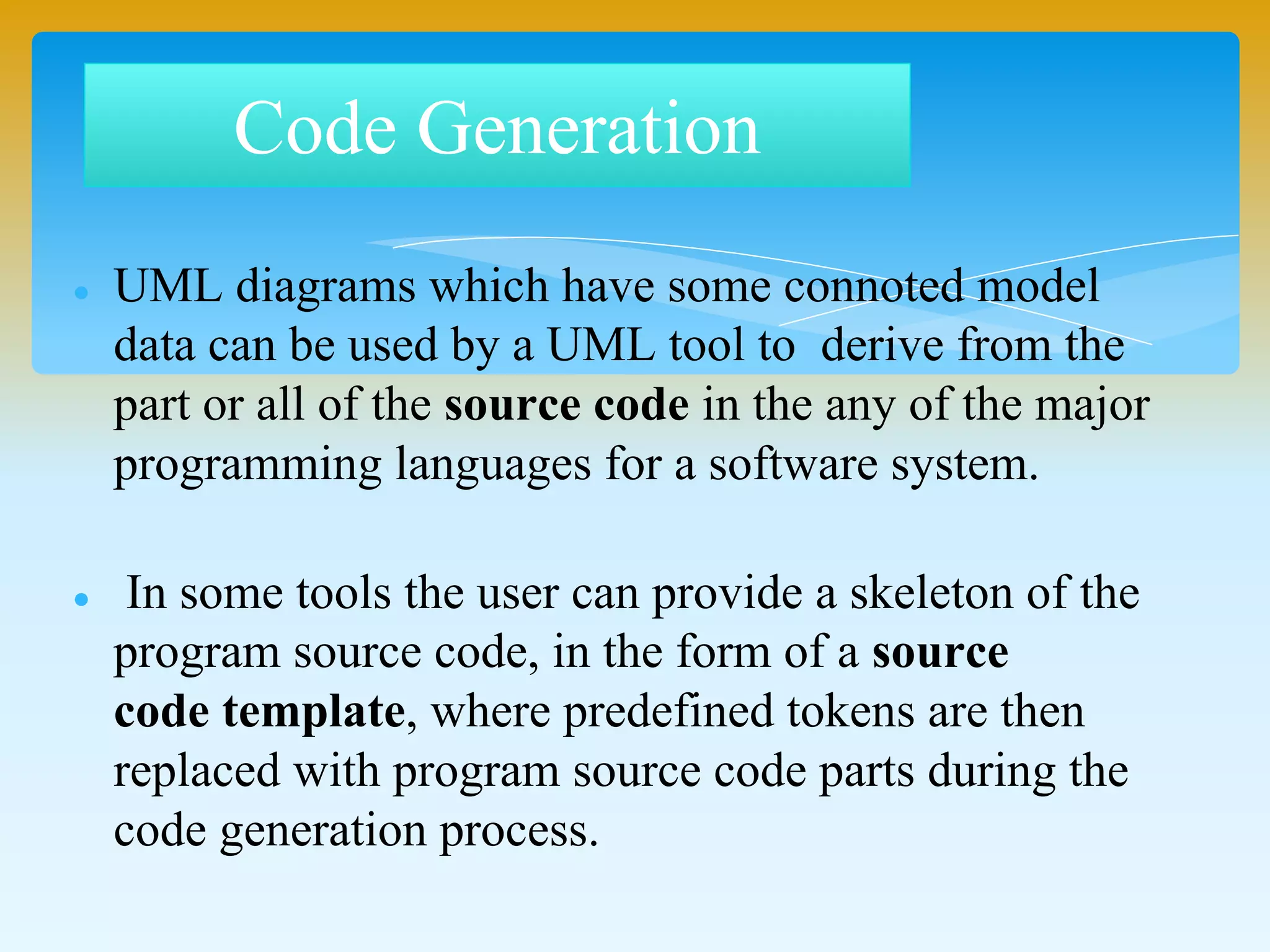 Code Generation
 UML diagrams which have some connoted model
data can be used by a UML tool to derive from the
part or all of the source code in the any of the major
programming languages for a software system.
 In some tools the user can provide a skeleton of the
program source code, in the form of a source
code template, where predefined tokens are then
replaced with program source code parts during the
code generation process.
 