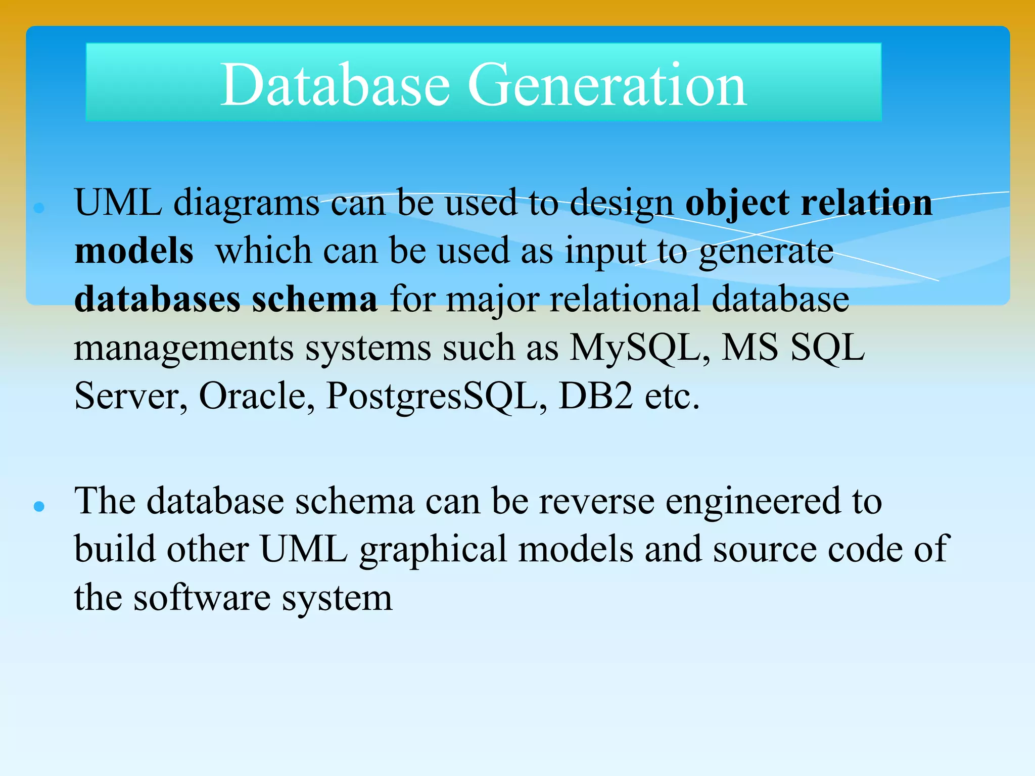  UML diagrams can be used to design object relation
models which can be used as input to generate
databases schema for major relational database
managements systems such as MySQL, MS SQL
Server, Oracle, PostgresSQL, DB2 etc.
 The database schema can be reverse engineered to
build other UML graphical models and source code of
the software system
Database Generation
 