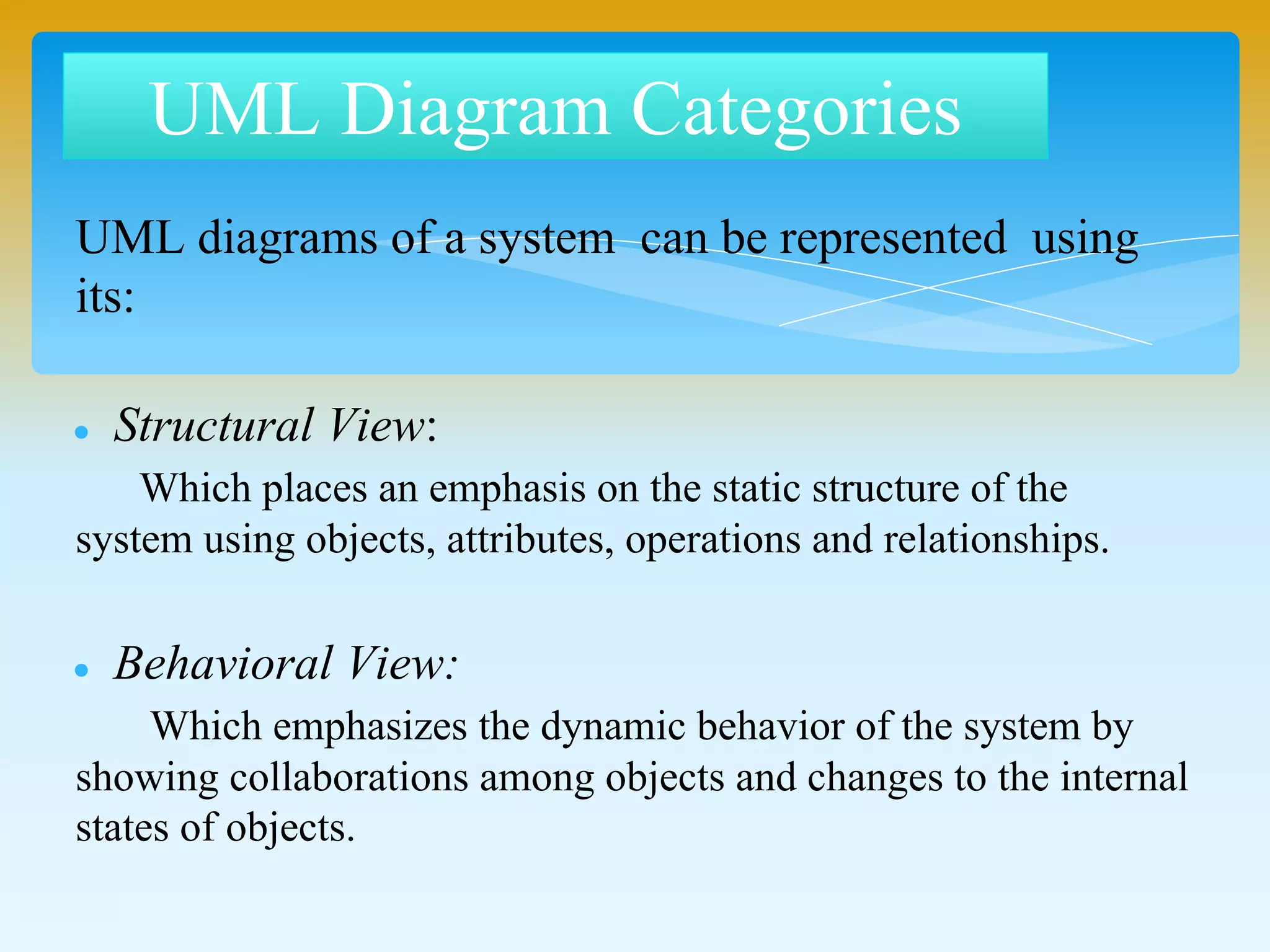 UML diagrams of a system can be represented using
its:
Structural View:
Which places an emphasis on the static structure of the
system using objects, attributes, operations and relationships.
Behavioral View:
Which emphasizes the dynamic behavior of the system
by showing collaborations among objects and changes to the
internal states of objects.
UML Diagram Categories
 