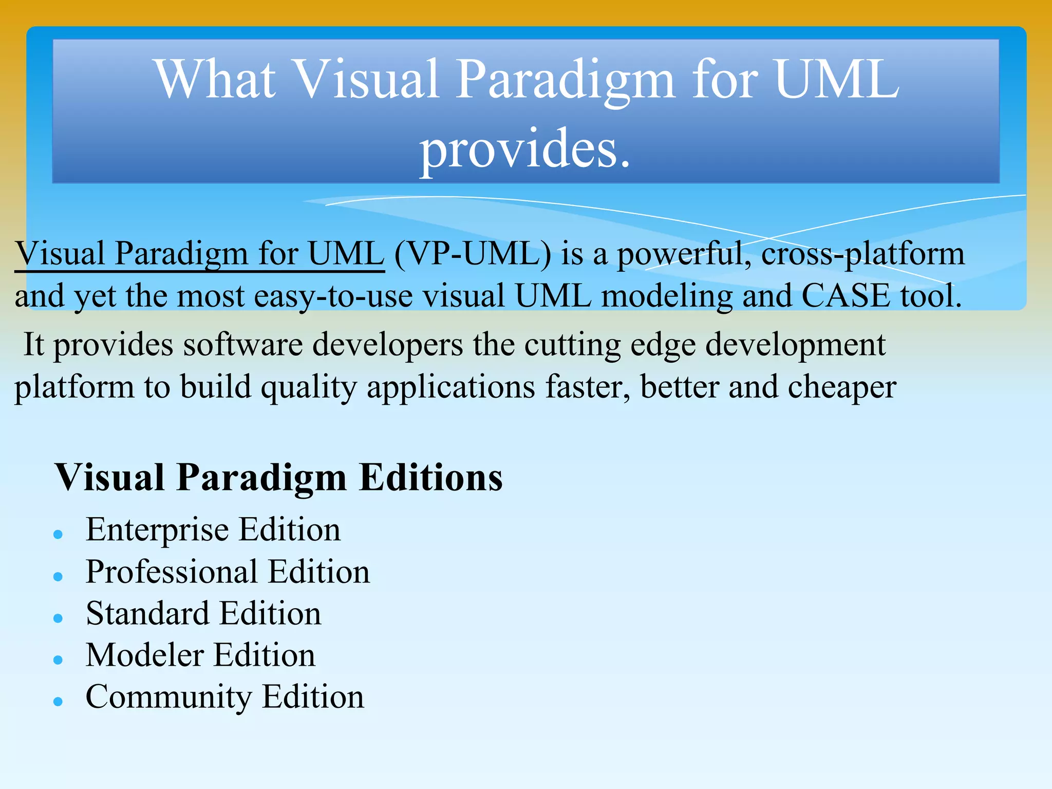 Visual Paradigm for UML (VP-UML) is a powerful, cross-platform
and yet the most easy-to-use visual UML modeling and CASE tool.
It provides software developers the cutting edge development
platform to build quality applications faster, better and cheaper
What Visual Paradigm for UML
provides.
Visual Paradigm Editions
 Enterprise Edition
 Professional Edition
 Standard Edition
 Modeler Edition
 Community Edition
 