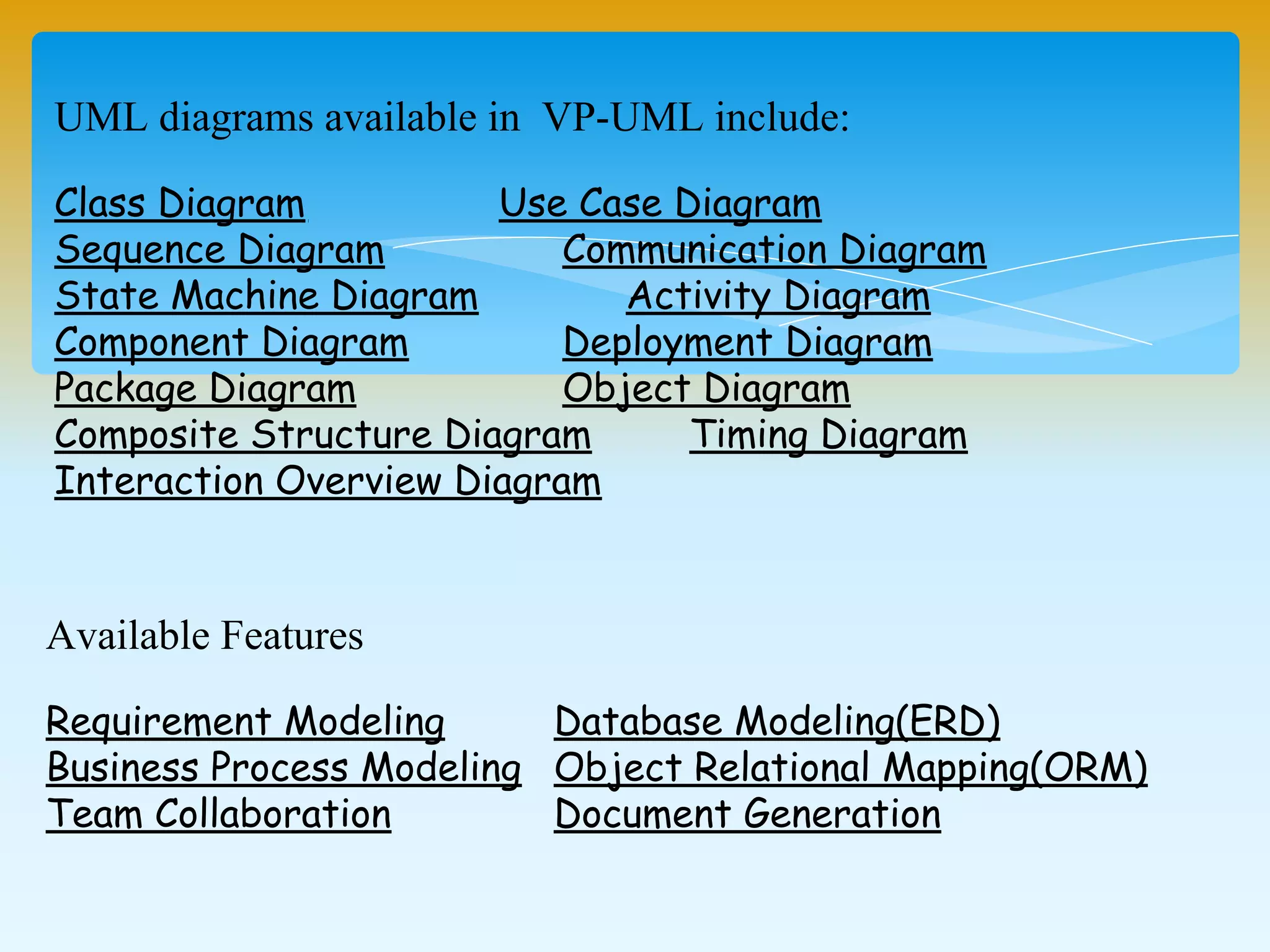 Available Features
Requirement Modeling Database Modeling(ERD)
Business Process Modeling Object Relational Mapping(ORM)
Team Collaboration Document Generation
UML diagrams available in VP-UML include:
Class Diagram Use Case Diagram
Sequence Diagram Communication Diagram
State Machine Diagram Activity Diagram
Component Diagram Deployment Diagram
Package Diagram Object Diagram
Composite Structure Diagram Timing Diagram
Interaction Overview Diagram
 