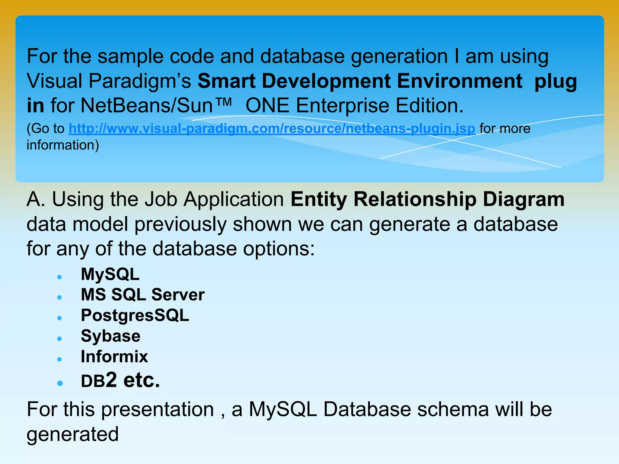 For the sample code and database generation I am using Visual
Paradigm’s Smart Development Environment plug in for
NetBeans/Sun™ ONE Enterprise Edition.
(Go to http://www.visual-paradigm.com/resource/netbeans-plugin.jsp for more information)
A. Using the Job Application Entity Relationship Diagram data
model previously shown we can generate a database for any of
the database options:
 MySQL
 MS SQL Server
 PostgresSQL
 Sybase
 Informix
 DB2 etc.
For this presentation , a MySQL Database schema will be
generated
 