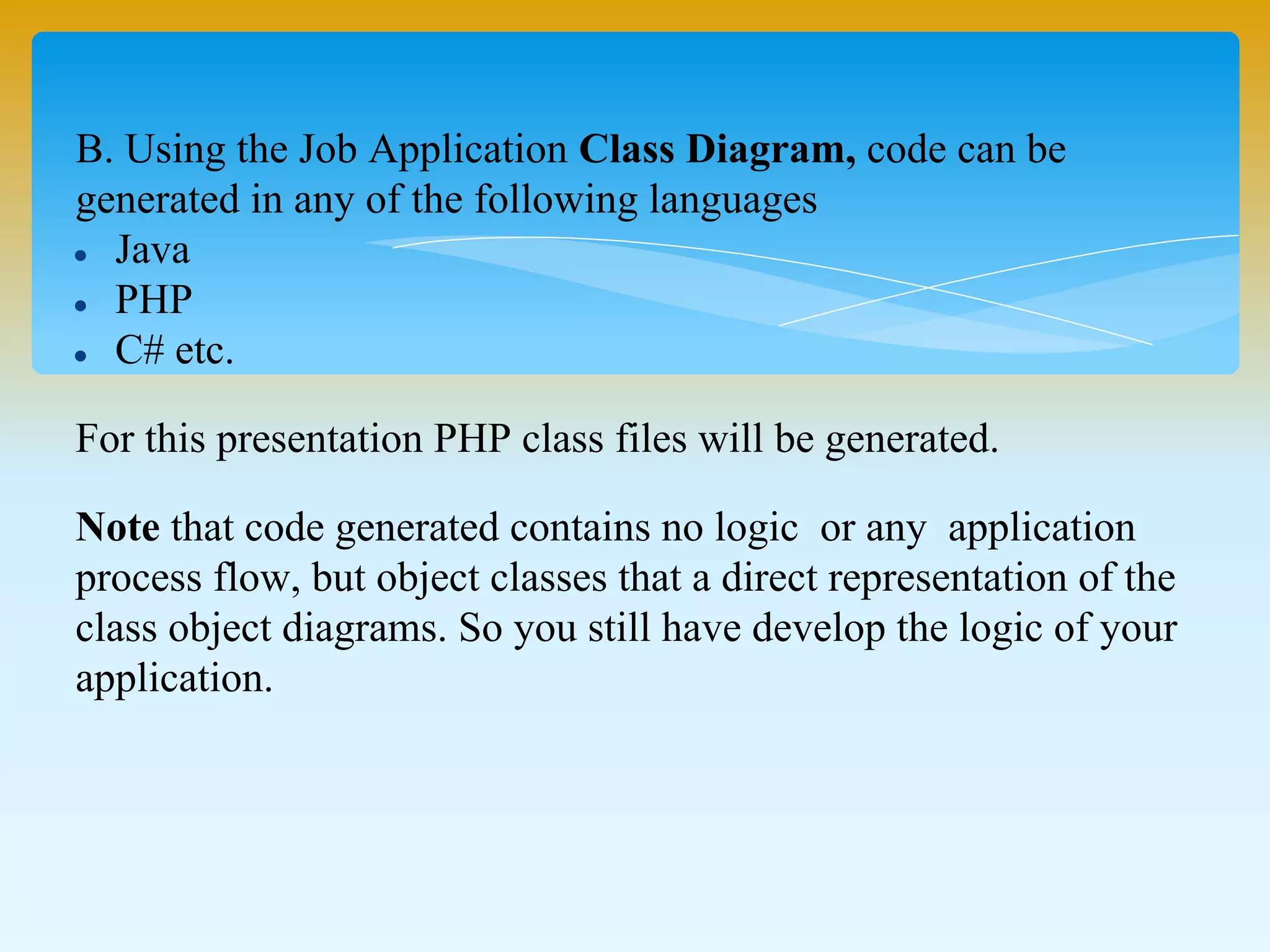 B. Using the Job Application Class Diagram, code can be
generated in any of the following languages
Java
PHP
C# etc.
For this presentation PHP class files will be generated.
Note that code generated contains no logic or any application
process flow, but object classes that a direct representation of the
class object diagrams. So you still have develop the logic of your
application.
 