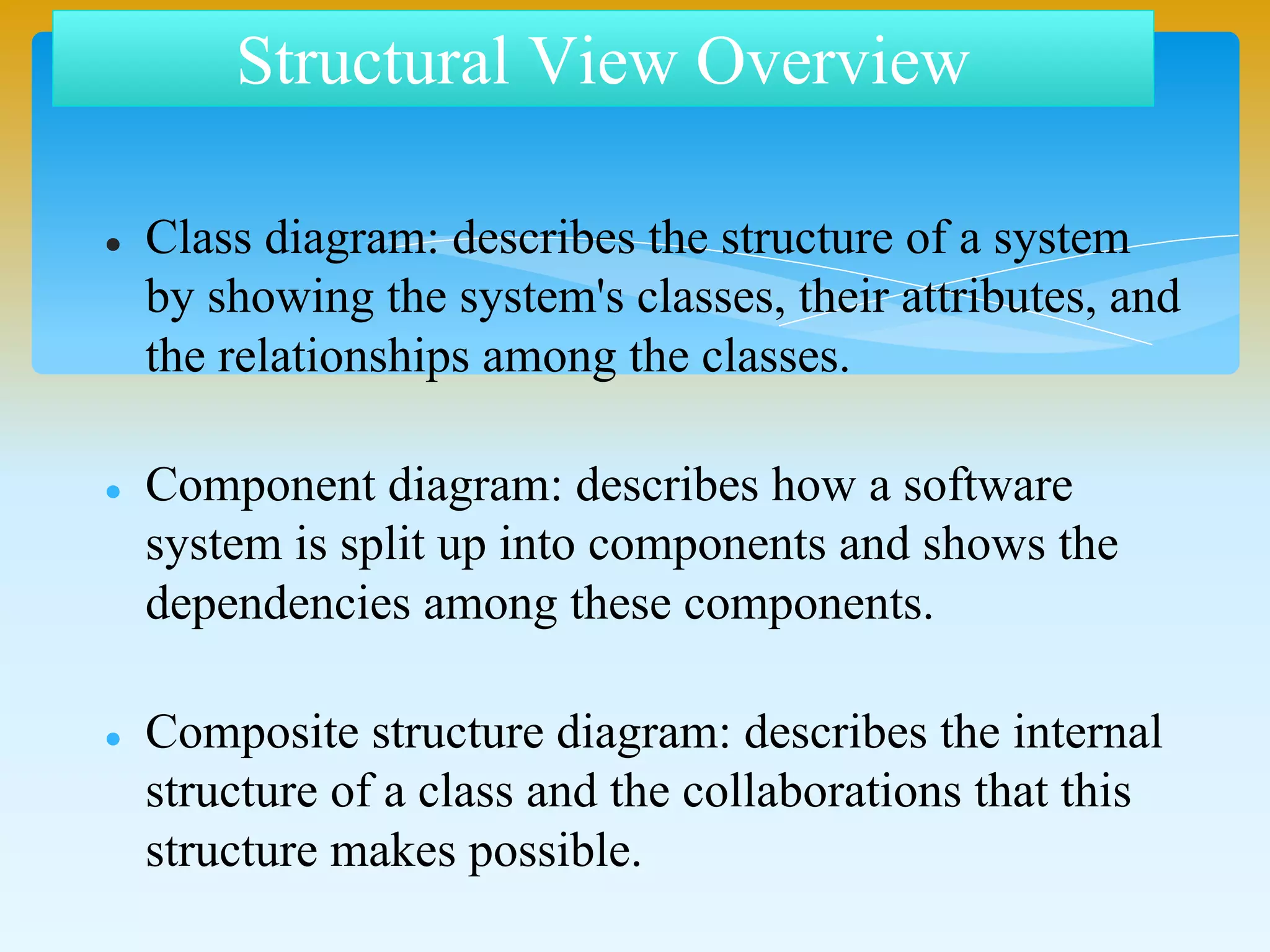  Class diagram: describes the structure of a system
by showing the system's classes, their attributes, and
the relationships among the classes.
 Component diagram: describes how a software
system is split up into components and shows the
dependencies among these components.
 Composite structure diagram: describes the internal
structure of a class and the collaborations that this
structure makes possible.
Structural View Overview
 