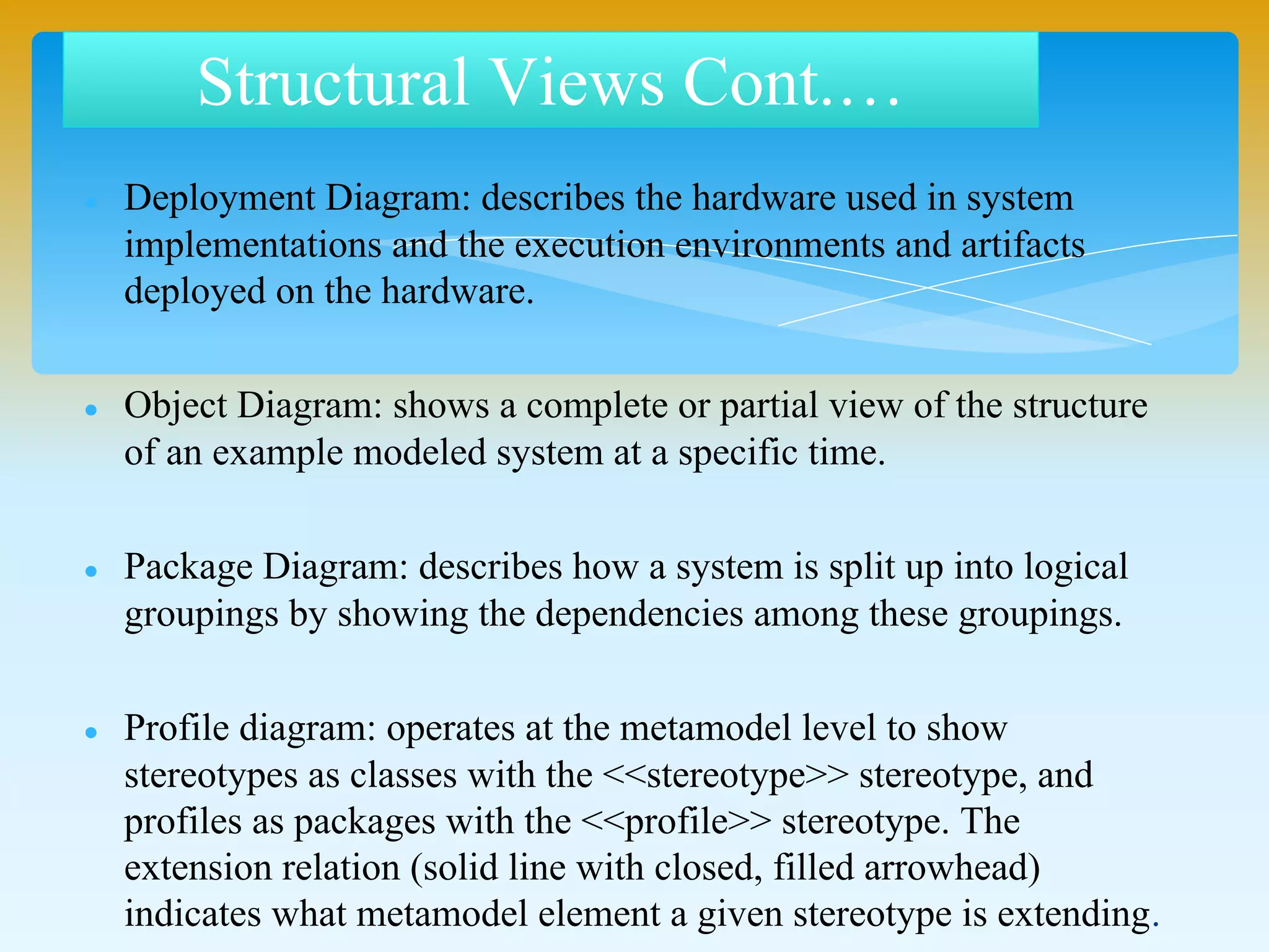  Deployment Diagram: describes the hardware used in system
implementations and the execution environments and artifacts
deployed on the hardware.
 Object Diagram: shows a complete or partial view of the structure
of an example modeled system at a specific time.
 Package Diagram: describes how a system is split up into logical
groupings by showing the dependencies among these groupings.
 Profile diagram: operates at the metamodel level to show
stereotypes as classes with the <<stereotype>> stereotype, and
profiles as packages with the <<profile>> stereotype. The
extension relation (solid line with closed, filled arrowhead)
indicates what metamodel element a given stereotype is extending.
Structural Views Cont.…
 