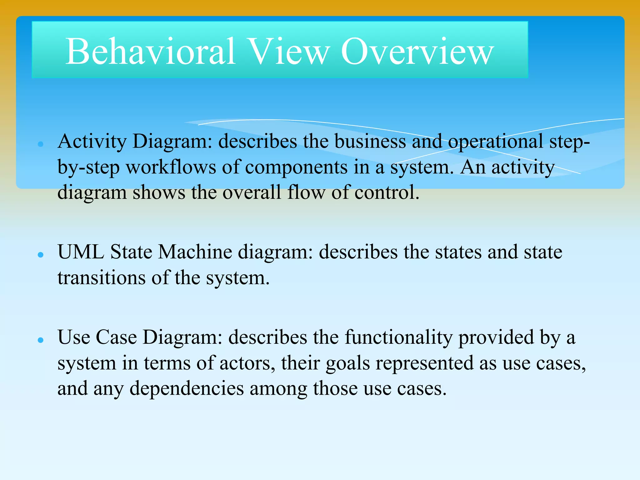 Behavioral View Overview
 Activity Diagram: describes the business and operational step-
by-step workflows of components in a system. An activity
diagram shows the overall flow of control.
 UML State Machine diagram: describes the states and state
transitions of the system.
 Use Case Diagram: describes the functionality provided by a
system in terms of actors, their goals represented as use cases,
and any dependencies among those use cases.
 