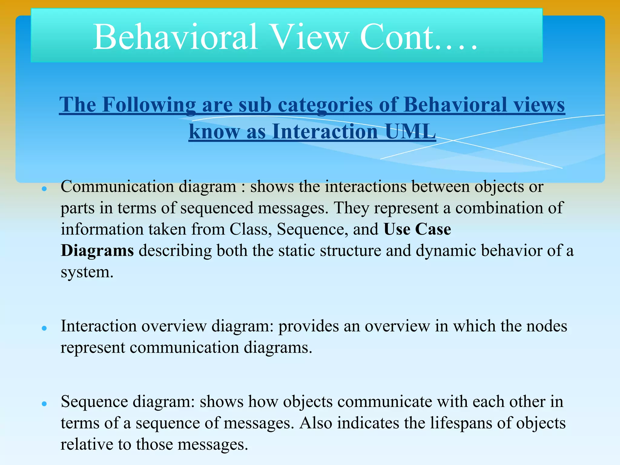 Behavioral View Cont.…
The Following are sub categories of Behavioral views
know as Interaction UML
 Communication diagram : shows the interactions between objects or parts
in terms of sequenced messages. They represent a combination of
information taken from Class, Sequence, and Use Case
Diagrams describing both the static structure and dynamic behavior of a
system.
 Interaction overview diagram: provides an overview in which the nodes
represent communication diagrams.
 Sequence diagram: shows how objects communicate with each other in
terms of a sequence of messages. Also indicates the lifespans of objects
relative to those messages.
 Timing diagrams: a specific type of interaction diagram where the focus is
on timing constraints.
 