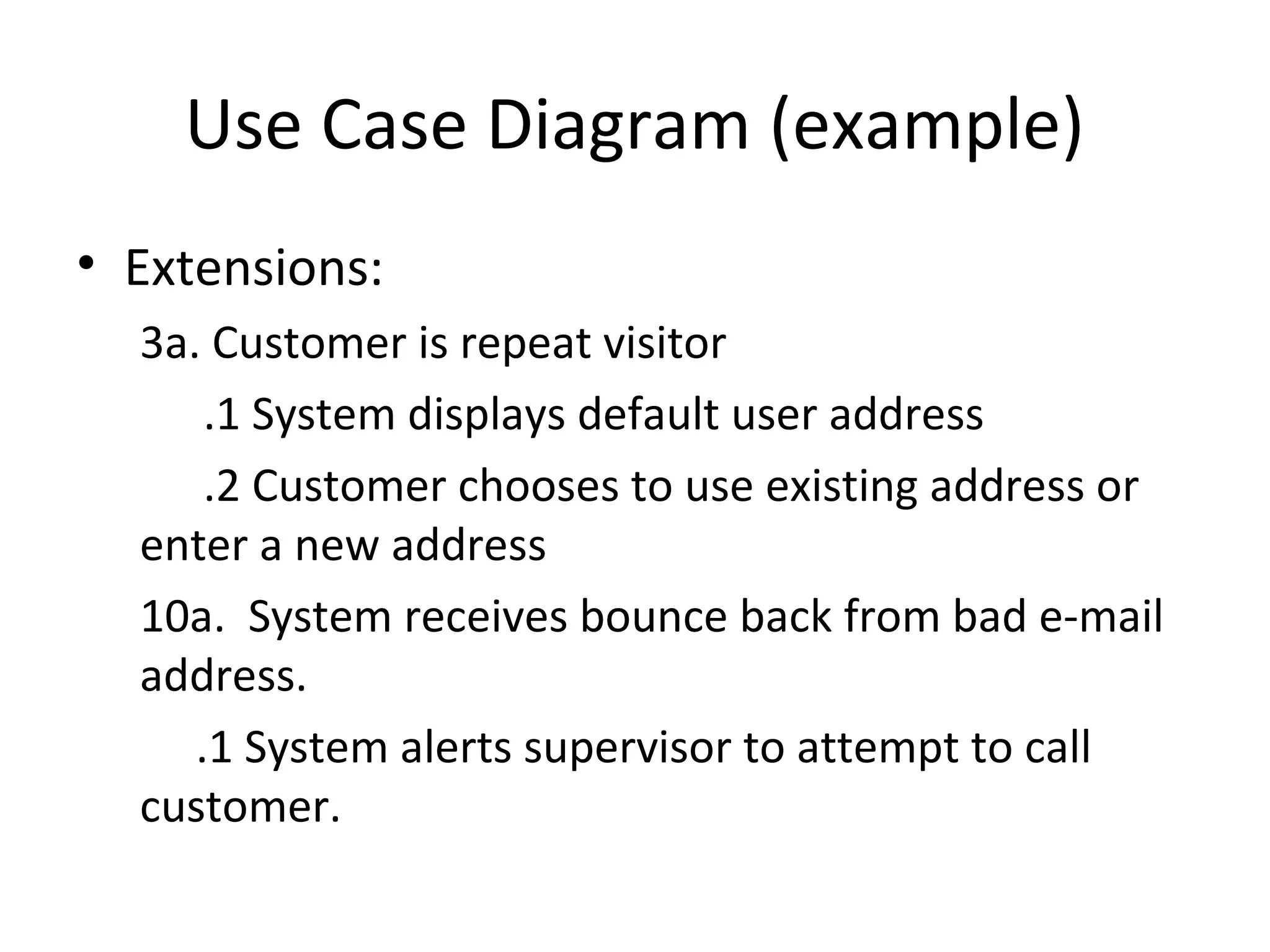 Use Case Diagram (example)
• Extensions:
  3a. Customer is repeat visitor
      .1 System displays default user address
      .2 Customer chooses to use existing address or
  enter a new address
  10a. System receives bounce back from bad e-mail
  address.
     .1 System alerts supervisor to attempt to call
  customer.
 