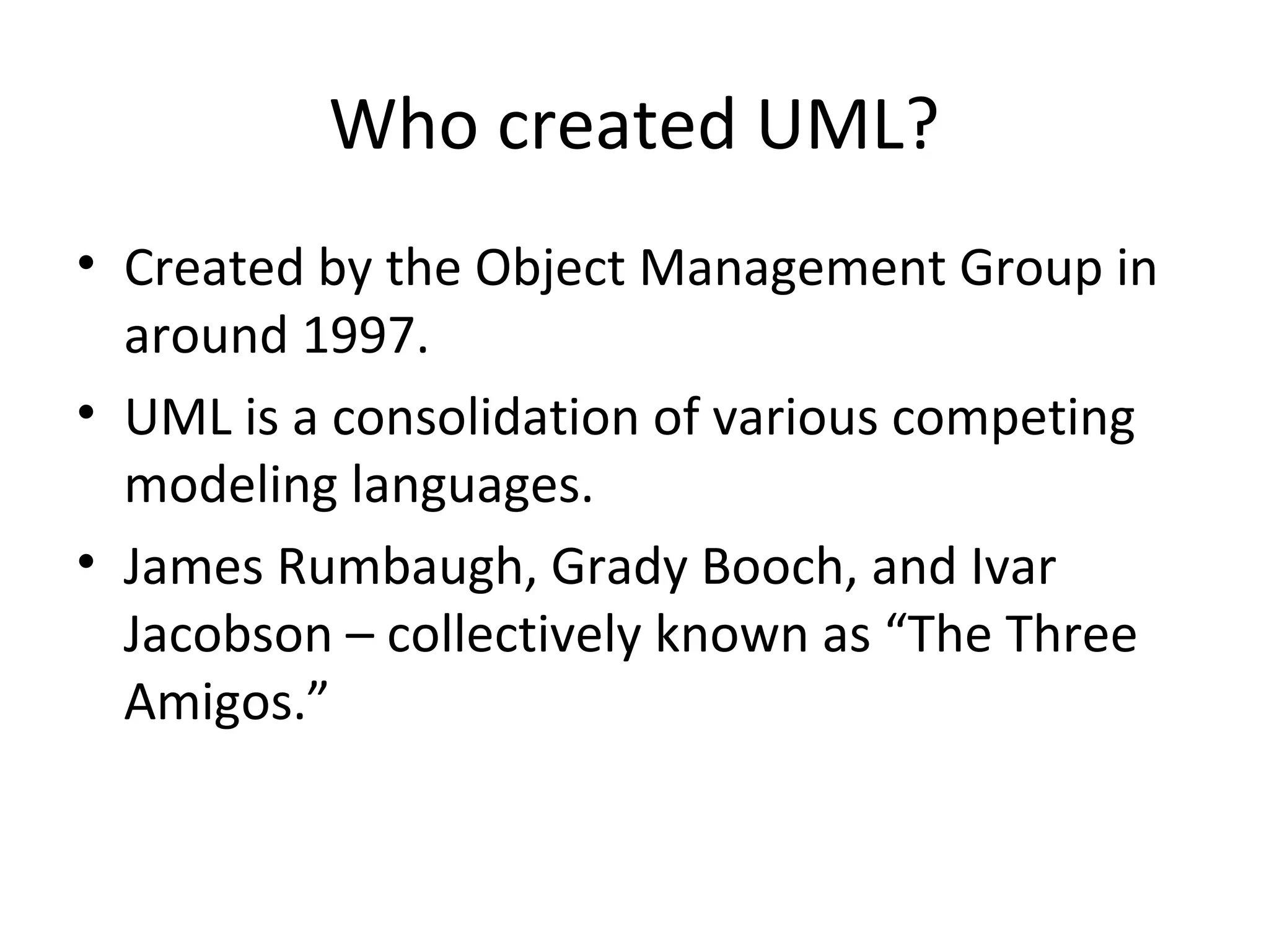 Who created UML?
• Created by the Object Management Group in
  around 1997.
• UML is a consolidation of various competing
  modeling languages.
• James Rumbaugh, Grady Booch, and Ivar
  Jacobson – collectively known as “The Three
  Amigos.”
 