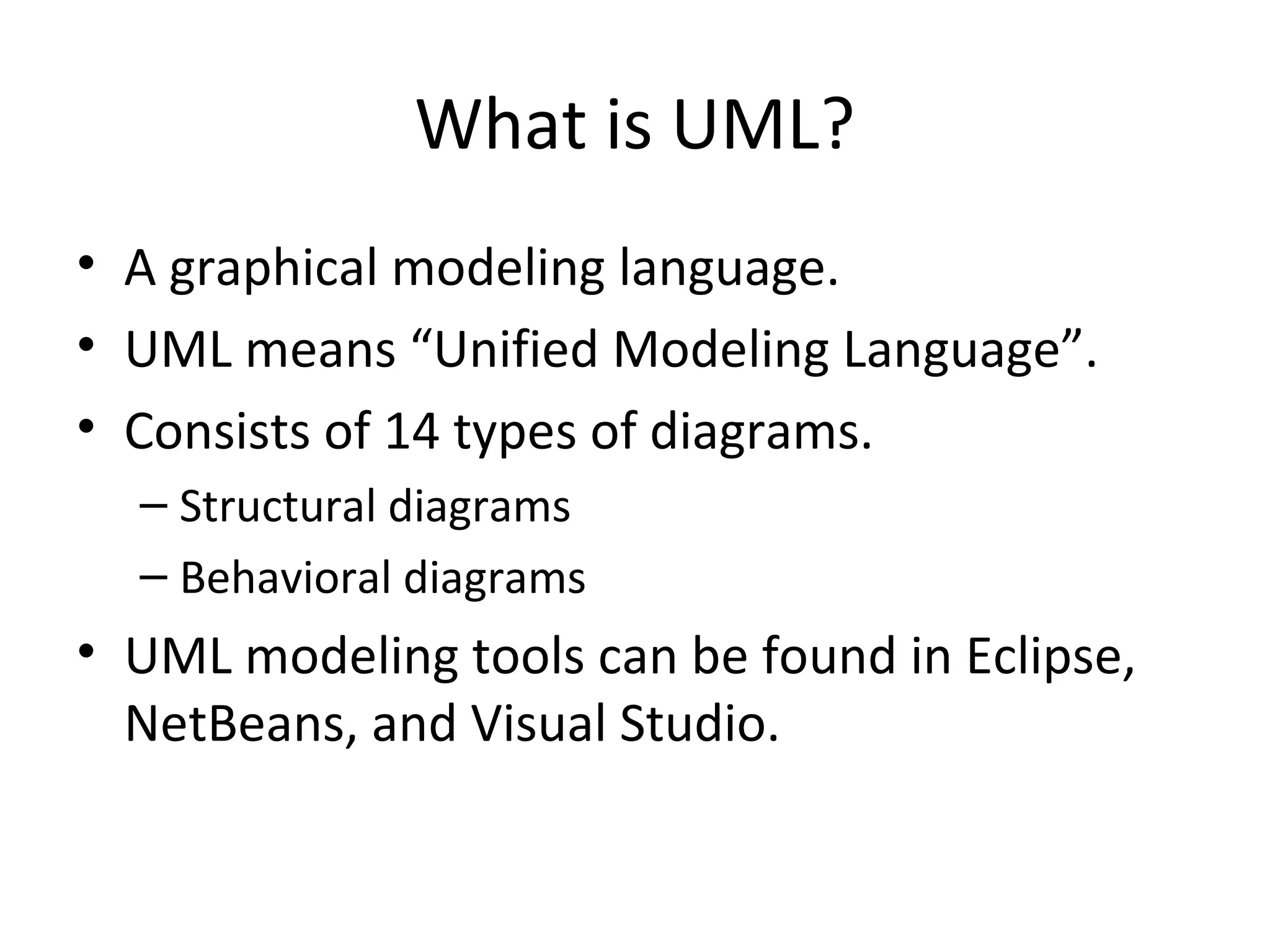 What is UML?
• A graphical modeling language.
• UML means “Unified Modeling Language”.
• Consists of 14 types of diagrams.
  – Structural diagrams
  – Behavioral diagrams
• UML modeling tools can be found in Eclipse,
  NetBeans, and Visual Studio.
 
