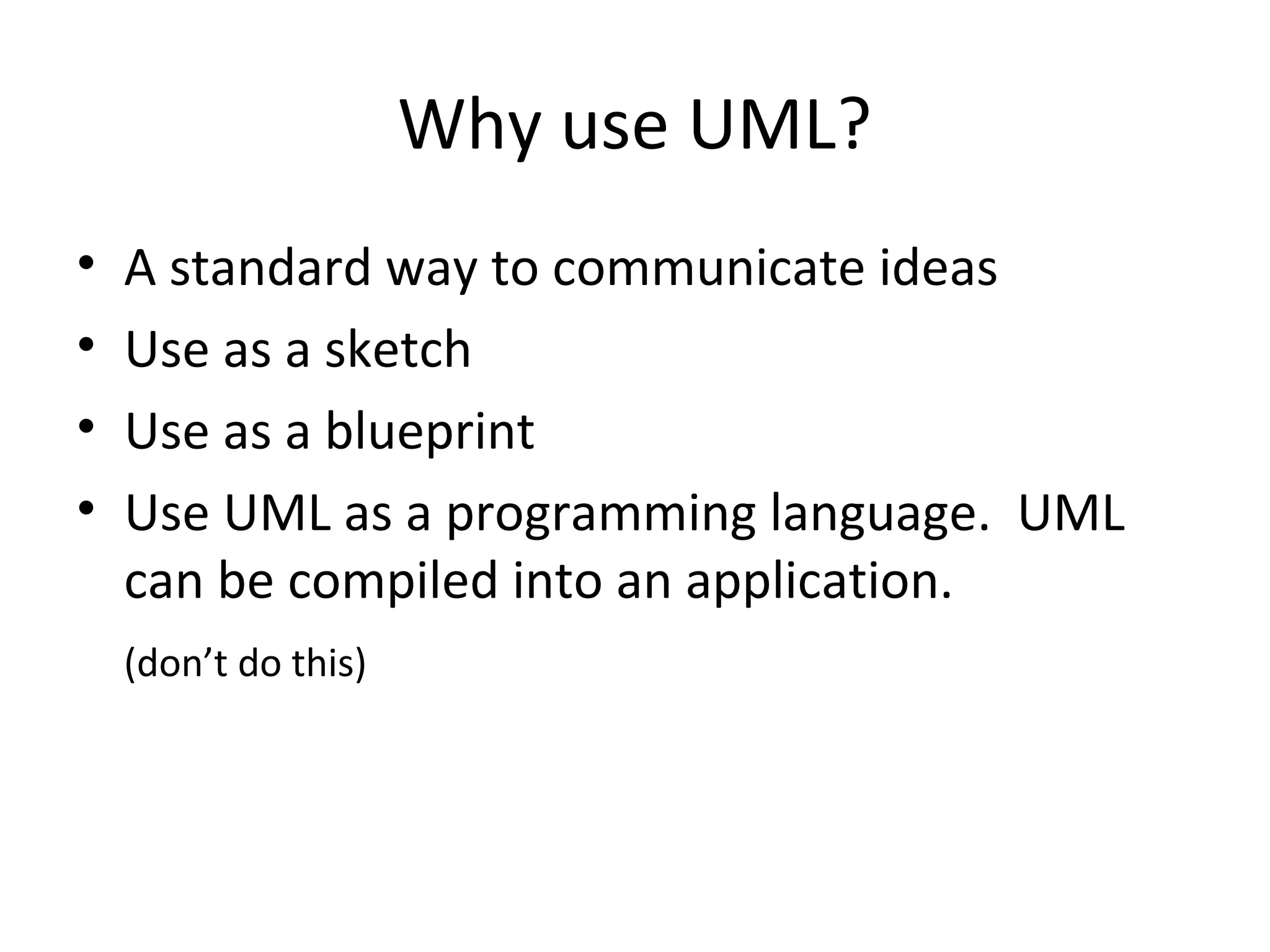Why use UML?
•   A standard way to communicate ideas
•   Use as a sketch
•   Use as a blueprint
•   Use UML as a programming language. UML
    can be compiled into an application.
    (don’t do this)
 