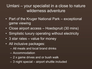 Umlani – your specialist in a close to nature
wilderness adventure
• Part of the Kruger National Park – exceptional
game viewing
• Close airport access – Hoedspruit (30 mins)
• Simplistic luxury operating without electricity
• 3 star rates – value for money
• All inclusive packages:
– All meals and local brand drinks
– Accommodation
– 2 x game drives and or bush walk
– 3 night special – airport shuttle included
 