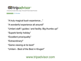 “A truly magical bush experience...”
“A wonderful experience all around!”
“Umlani staff / guides / and facility. Big thumbs up!”
“Superb family holiday”
“Excellent price/quality”
“Extraordinary!”
“Game viewing at its best!”
“Umlani - Best of the Best in Kruger!”
www.tripadvisor.com
 