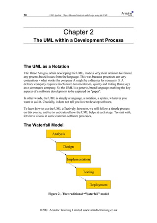 10                  UML Applied - Object Oriented Analysis and Design using the UML




                                   Chapter 2
       The UML within a Development Process




The UML as a Notation
The Three Amigos, when developing the UML, made a very clear decision to remove
any process based issues from the language. This was because processes are very
contentious - what works for company A might be a disaster for company B. A
defence company requires much more documentation, quality and testing than (say)
an e-commerce company. So the UML is a generic, broad language enabling the key
aspects of a software development to be captured on "paper".

In other words, the UML is simply a language, a notation, a syntax, whatever you
want to call it. Crucially, it does not tell you how to develop software.

To learn how to use the UML effectively, however, we will follow a simple process
on this course, and try to understand how the UML helps at each stage. To start with,
let's have a look at some common software processes.

The Waterfall Model




                   Figure 2 - The traditional “Waterfall” model




            ã2001 Ariadne Training Limited www.ariadnetraining.co.uk
 