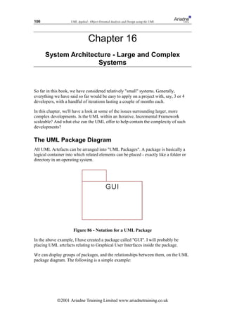 100                 UML Applied - Object Oriented Analysis and Design using the UML




                                 Chapter 16
      System Architecture - Large and Complex
                     Systems



So far in this book, we have considered relatively small systems. Generally,
everything we have said so far would be easy to apply on a project with, say, 3 or 4
developers, with a handful of iterations lasting a couple of months each.

In this chapter, we'll have a look at some of the issues surrounding larger, more
complex developments. Is the UML within an Iterative, Incremental Framework
scaleable? And what else can the UML offer to help contain the complexity of such
developments?

The UML Package Diagram
All UML Artefacts can be arranged into UML Packages. A package is basically a
logical container into which related elements can be placed - exactly like a folder or
directory in an operating system.




                      Figure 86 - Notation for a UML Package

In the above example, I have created a package called GUI. I will probably be
placing UML artefacts relating to Graphical User Interfaces inside the package.

We can display groups of packages, and the relationships between them, on the UML
package diagram. The following is a simple example:




             ã2001 Ariadne Training Limited www.ariadnetraining.co.uk
 