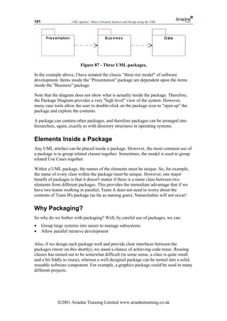101                  UML Applied - Object Oriented Analysis and Design using the UML




                           Figure 87 - Three UML packages,

In the example above, I have notated the classic three tier model of software
development. Items inside the Presentation package are dependent upon the items
inside the Business package.

Note that the diagram does not show what is actually inside the package. Therefore,
the Package Diagram provides a very high level view of the system. However,
many case tools allow the user to double-click on the package icon to open up the
package and explore the contents.

A package can contain other packages, and therefore packages can be arranged into
hierarchies, again, exactly as with directory structures in operating systems.

Elements Inside a Package
Any UML artefact can be placed inside a package. However, the most common use of
a package is to group related classes together. Sometimes, the model is used to group
related Use Cases together.

Within a UML package, the names of the elements must be unique. So, for example,
the name of every class within the package must be unique. However, one major
benefit of packages is that it doesn't matter if there is a name class between two
elements from different packages. This provides the immediate advantage that if we
have two teams working in parallel, Team A does not need to worry about the
contents of Team B's package (as far as naming goes). Nameclashes will not occur!

Why Packaging?
So why do we bother with packaging? Well, by careful use of packages, we can:
•     Group large systems into easier to manage subsystems
•     Allow parallel iterative development

Also, if we design each package well and provide clear interfaces between the
packages (more on this shortly), we stand a chance of achieving code reuse. Reusing
classes has turned out to be somewhat difficult (in some sense, a class is quite small
and a bit fiddly to reuse), whereas a well designed package can be turned into a solid,
reusable software component. For example, a graphics package could be used in many
different projects.




              ã2001 Ariadne Training Limited www.ariadnetraining.co.uk
 