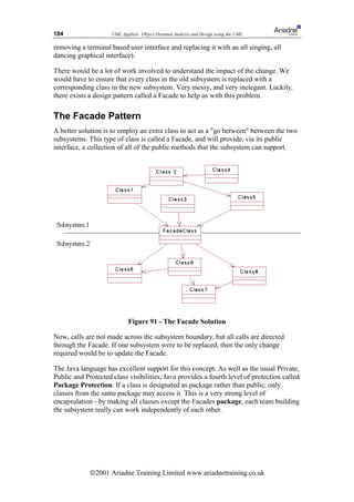 104                  UML Applied - Object Oriented Analysis and Design using the UML

removing a terminal based user interface and replacing it with an all singing, all
dancing graphical interface).

There would be a lot of work involved to understand the impact of the change. We
would have to ensure that every class in the old subsystem is replaced with a
corresponding class in the new subsystem. Very messy, and very inelegant. Luckily,
there exists a design pattern called a Facade to help us with this problem.

The Facade Pattern
A better solution is to employ an extra class to act as a go between between the two
subsystems. This type of class is called a Facade, and will provide, via its public
interface, a collection of all of the public methods that the subsystem can support.




                             Figure 91 - The Facade Solution

Now, calls are not made across the subsystem boundary, but all calls are directed
through the Facade. If one subsystem were to be replaced, then the only change
required would be to update the Facade.

The Java language has excellent support for this concept. As well as the usual Private,
Public and Protected class visibilities, Java provides a fourth level of protection called
Package Protection. If a class is designated as package rather than public, only
classes from the same package may access it. This is a very strong level of
encapsulation - by making all classes except the Facades package, each team building
the subsystem really can work independently of each other.




             ã2001 Ariadne Training Limited www.ariadnetraining.co.uk
 