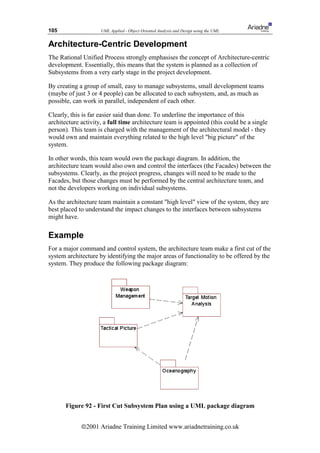 105                  UML Applied - Object Oriented Analysis and Design using the UML


Architecture-Centric Development
The Rational Unified Process strongly emphasises the concept of Architecture-centric
development. Essentially, this means that the system is planned as a collection of
Subsystems from a very early stage in the project development.

By creating a group of small, easy to manage subsystems, small development teams
(maybe of just 3 or 4 people) can be allocated to each subsystem, and, as much as
possible, can work in parallel, independent of each other.

Clearly, this is far easier said than done. To underline the importance of this
architecture activity, a full time architecture team is appointed (this could be a single
person). This team is charged with the management of the architectural model - they
would own and maintain everything related to the high level big picture of the
system.

In other words, this team would own the package diagram. In addition, the
architecture team would also own and control the interfaces (the Facades) between the
subsystems. Clearly, as the project progress, changes will need to be made to the
Facades, but those changes must be performed by the central architecture team, and
not the developers working on individual subsystems.

As the architecture team maintain a constant high level view of the system, they are
best placed to understand the impact changes to the interfaces between subsystems
might have.

Example
For a major command and control system, the architecture team make a first cut of the
system architecture by identifying the major areas of functionality to be offered by the
system. They produce the following package diagram:




       Figure 92 - First Cut Subsystem Plan using a UML package diagram


             ã2001 Ariadne Training Limited www.ariadnetraining.co.uk
 