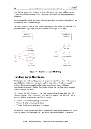 106                   UML Applied - Object Oriented Analysis and Design using the UML

Note that the architecture is not set in stone - the architecture team will evolve and
expand the architecture as the project progresses, to contain the complexity of each
subsystem.

The team would continue setting up subsystems until the size of each subsystem is not
too complex, and is easy to manage.

Use Cases may well then be built for each subsystem. Each subsystem is treated as a
system in its own right, exactly as we did in the early stages of the book:




                        Figure 93 - Parallel Use Case Modelling

Handling Large Use Cases
Another problem with such large scale development is that these first cut use cases
identified at the Elaboration phase may well be far too big to develop in a single
iteration. The solution is not to make the iterations longer (this would cause
complexity to rise again). Rather, the solution is break the Use Case into a series of
easier to manage versions.

For example, the Fire Torpedoes Use Case pictured above is identified, after the
elaboration phase, to be a particularly large and difficult Use Case. The Use Case is
therefore divided into separate versions, as follows:
•     Version 1 - allows the opening of bow caps
•     Version 2 - allows interlocks to be set
•     Version 3 - allows the discharge of weapons

The aim is to ensure that each version is easy to understand, and achievable in a single
iteration. So the Fire Torpedoes Use Case would take three iterations to complete.



              ã2001 Ariadne Training Limited www.ariadnetraining.co.uk
 